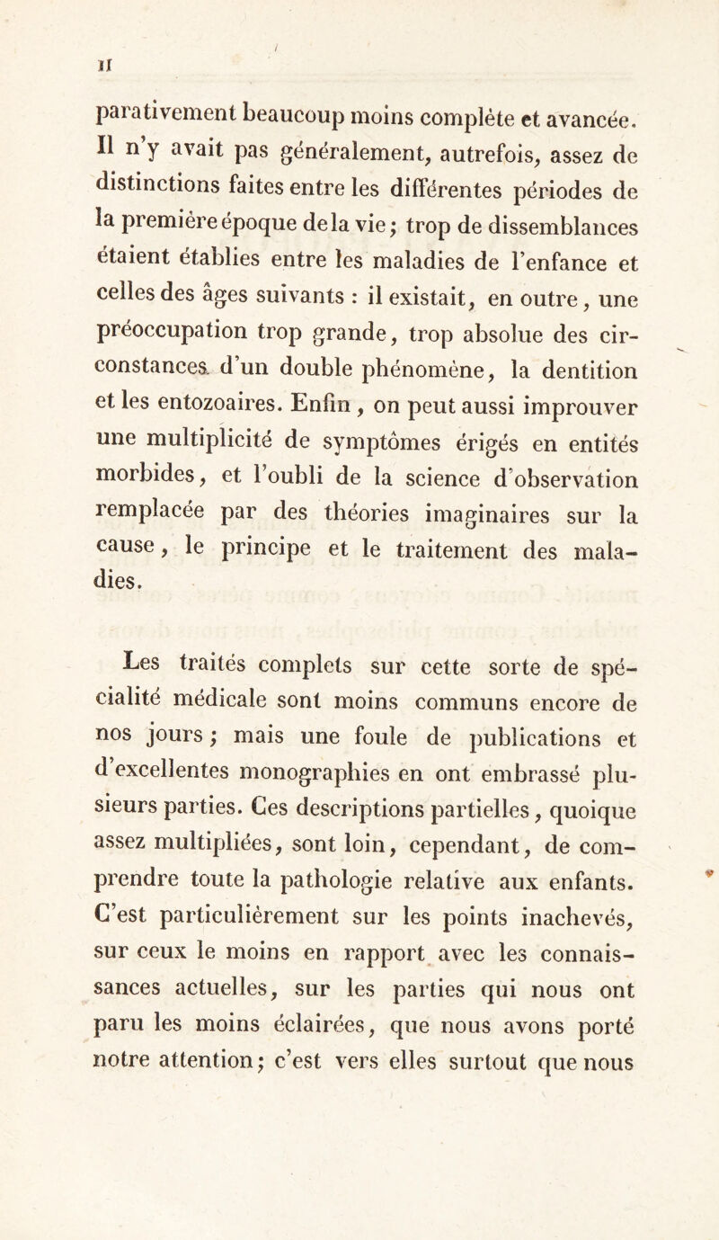 parativement beaucoup moins complète et avancée. Il n y avait pas généralement, autrefois, assez de distinctions faites entre les différentes périodes de la première époque delà vie ; trop de dissemblances étaient établies entre les maladies de l’enfance et celles des âges suivants : il existait, en outre, une préoccupation trop grande, trop absolue des cir- constances. d’un double phénomène, la dentition et les entozoaires. Enfin , on peut aussi improuver une multiplicité de symptômes érigés en entités morbides, et l’oubli de la science d observation remplacée par des théories imaginaires sur la cause, le principe et le traitement des mala- dies. Les traités complets sur cette sorte de spé- cialité médicale sont moins communs encore de nos jours ; mais une foule de publications et d excellentes monographies en ont embrassé plu- sieurs parties. Ces descriptions partielles, quoique assez multipliées, sont loin, cependant, de com- prendre toute la pathologie relative aux enfants. C’est particulièrement sur les points inachevés, sur ceux le moins en rapport avec les connais- sances actuelles, sur les parties qui nous ont paru les moins éclairées, que nous avons porté notre attention ; c’est vers elles surtout que nous