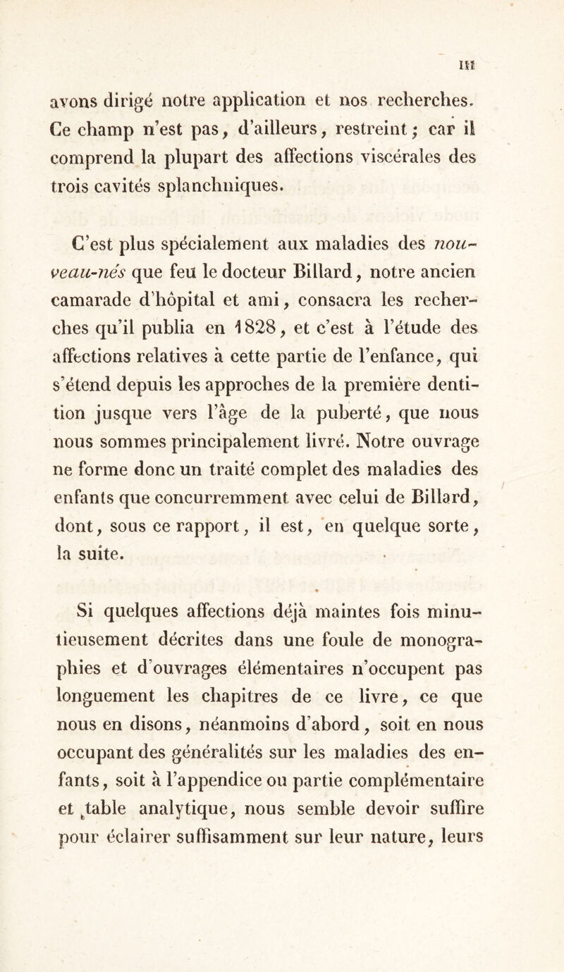 avons dirigé notre application et nos recherches. Ce champ n’est pas, d’ailleurs, restreint; car il comprend la plupart des affections viscérales des trois cavités splanchniques. C’est plus spécialement aux maladies des nou~ vecm-nés que feu le docteur Billard, notre ancien camarade d'hôpital et ami, consacra les recher- ches qu’il publia en 1828, et c’est à l’étude des affections relatives à cette partie de l’enfance, qui s’étend depuis les approches de la première denti- tion jusque vers l’âge de la puberté, que nous nous sommes principalement livré. Notre ouvrage ne forme donc un traité complet des maladies des enfants que concurremment avec celui de Billard , dont, sous ce rapport, il est, en quelque sorte, la suite. Si quelques affections déjà maintes fois minu- tieusement décrites dans une foule de monogra- phies et d’ouvrages élémentaires n’occupent pas longuement les chapitres de ce livre, ce que nous en disons, néanmoins d’abord, soit en nous occupant des généralités sur les maladies des en- fants, soit à l’appendice ou partie complémentaire et ttable analytique, nous semble devoir suffire pour éclairer suffisamment sur leur nature, leurs