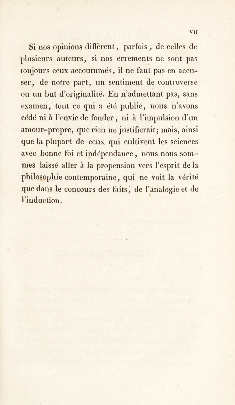 Si nos opinions diffèrent, parfois , de celles de plusieurs auteurs, si nos errements ne sont pas toujours ceux accoutumés, il ne faut pas en accu- ser, de notre part, un sentiment de controverse ou un but d’originalité. En n’admettant pas, sans examen, tout ce qui a été publié, nous n’avons cédé ni à l’envie de fonder, ni à l’impulsion d’un amour-propre, que rien ne justifierait; mais, ainsi que la plupart de ceux qui cultivent les sciences avec bonne foi et indépendance, nous nous som- mes laissé aller à la propension vers l’esprit de la philosophie contemporaine, qui ne voit la vérité que dans le concours des faits, de l’analogie et de l’induction.