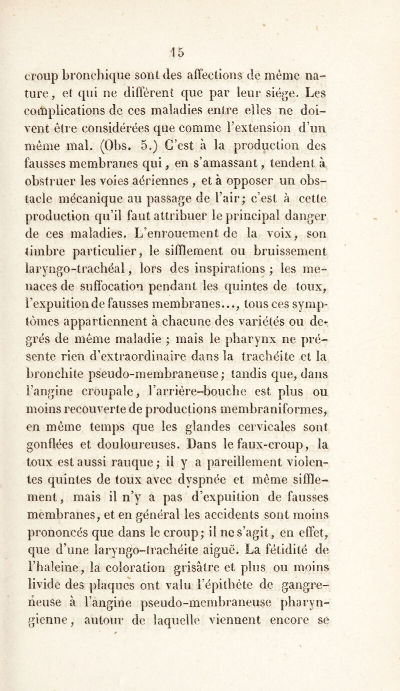 croup bronchique sont des affections de meme na- ture , et qui ne diffèrent que par leur siège. Les complications de ces maladies entre elles ne doi- vent être considérées que comme l’extension d’un même mal. (Obs. 5.) C’est à la production des fausses membranes qui, en s’amassant, tendent à obstruer les voies aériennes , et à opposer un obs- tacle mécanique au passage de l’air; c’est à cette production qu’il faut attribuer le principal danger de ces maladies. L’enrouement de la voix, son timbre particulier, le sifflement ou bruissement laryngo-trachéal, lors des inspirations ; les me- naces de suffocation pendant les quintes de toux, l’expuitionde fausses membranes..., tous ces symp- tômes appartiennent à chacune des variétés ou de* grés de même maladie ; mais le pharynx ne pré- sente rien d’extraordinaire dans la trachéite et la bronchite pseudo-membraneuse; tandis que, dans l’angine croupale, l’arrière-bouche est plus ou moins recouverte de productions membraniforaies, en même temps que les glandes cervicales sont gonflées et douloureuses. Dans le faux-croup, la toux est aussi rauque ; il y a pareillement violen- tes quintes de toux avec dyspnée et même siffle- ment, mais il n’y a pas d’expuition de fausses membranes, et en général les accidents sont moins prononcés que dans le croup; il ne s’agit, en effet, que d’une laryngo-trachéite aiguë. La fétidité de l’haîeine, îa coloration grisâtre et plus ou moins livide des plaques ont valu l’épithète de gangre- neuse à l’angine pseudo-membraneuse pharyn- gienne , autour de laquelle viennent encore sc