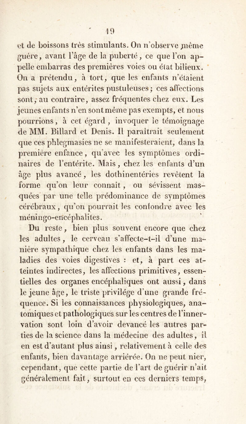 et de boissons très stimulants. On n’observe jnême guère, avant l’âge de la puberté, ce que Ton ap- pelle embarras des premières voies ou état bilieux. On a prétendu, à tort, que les enfants n’étaient pas sujets aux entérites pustuleuses ; ces affections sont, au contraire, assez fréquentes chez eux. Les jeunes enfants n’en sont même pas exempts, et nous pourrions, à cet égard , invoquer le témoignage de MM. Billard et Denis. Il paraîtrait seulement que ces phlegmasies ne se manifesteraient, dans la première enfance, qu’avec les symptômes ordi- naires de F entérite. Mais, chez les enfants d’un âge plus avancé, les dothinentéries revêtent la forme qu’on leur connaît, ou sévissent mas- quées par une telle prédominance de symptômes cérébraux, qu’on pourrait les confondre avec les m éningo-ericé pliai i tes. Du reste, bien plus souvent encore que chez les adultes, le cerveau s’affecte-t-il d’une ma- nière sympathique chez les enfants dans les ma- ladies des voies digestives : et, à part ces at- teintes indirectes, les affections primitives, essen- tielles des organes encéphaliques ont aussi, dans le jeune âge, le triste privilège d’une grande fré- quence. Si les connaissances physiologiques, ana- tomiques et pathologiques sur les centres de l’inner- vation sont loin d’avoir devancé les autres par- ties de la science dans la médecine des adultes , il en est d’autant plus ainsi, relativement à celle des enfants, bien davantage arriérée. On ne peut nier, cependant, que cette partie de l'art de guérir n’ait généralement fait, surtout en ces derniers temps,