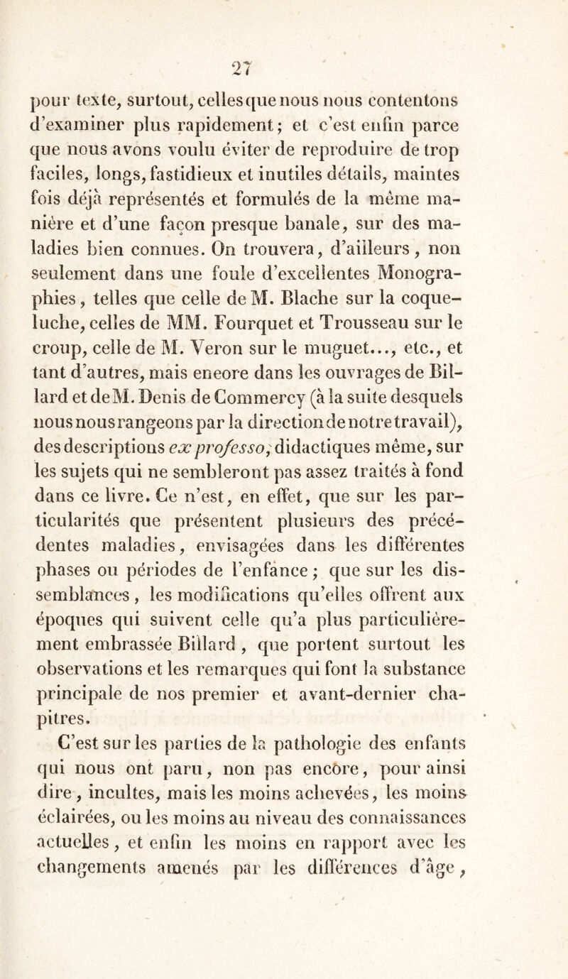 pour texte, surtout, celles que nous nous contentons d’examiner plus rapidement ; et c’est enfin parce que nous avons voulu éviter de reproduire de trop faciles, longs, fastidieux et inutiles détails, maintes fois déjà représentés et formulés de la meme ma- nière et d’une façon presque banale, sur des ma- ladies bien connues. On trouvera, d’ailleurs, non seulement dans une foule d’excellentes Monogra- phies , telles que celle de M. Blache sur la coque- luche, celles de MM. Fourquet et Trousseau sur le croup, celle de M. Véron sur le muguet..., etc., et tant d’autres, mais eneore dans les ouvrages de Bil- lard et deM. Denis de Commercy (à la suite desquels nous nous rangeons par la direction de notre travail), des descriptions exprofesso; didactiques même, sur les sujets qui ne sembleront pas assez traités à fond dans ce livre. Ce n’est, en effet, que sur les par- ticularités que présentent plusieurs des précé- dentes maladies, envisagées dans les différentes phases ou périodes de l’enfance ; que sur les dis- semblances , les modifications qu’elles offrent aux époques qui suivent celle qu’a plus particulière- ment embrassée Billard , que portent surtout les observations et les remarques qui font la substance principale de nos premier et avant-dernier cha- pitres. C’est sur les parties de la pathologie des enfants qui nous ont paru, non pas encore, pour ainsi dire , incultes, mais les moins achevées, les moins éclairées, ou les moins au niveau des connaissances actuelles, et enfin les moins en rapport avec les changements amenés par les différences d’âge ;