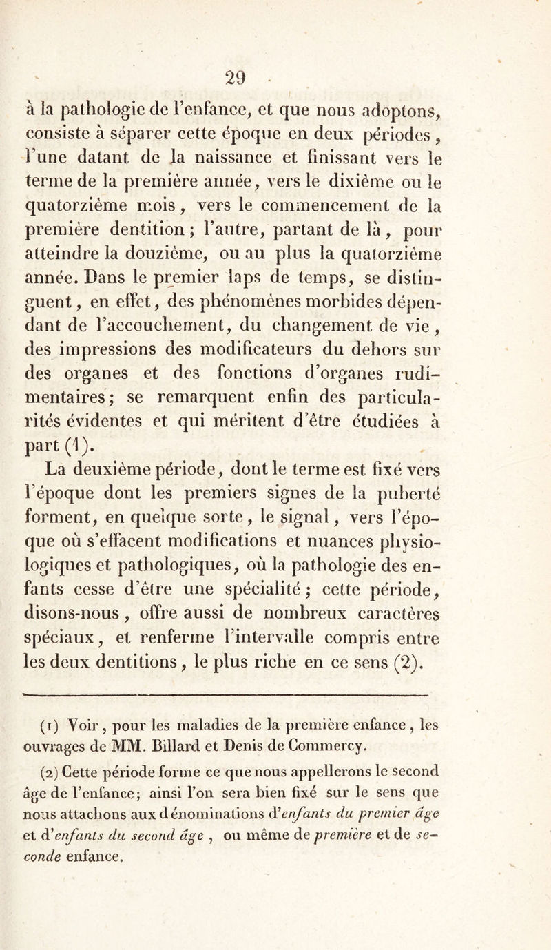 à la pathologie de l’enfance, et que nous adoptons, consiste à séparer cette époque en deux périodes , l une datant de la naissance et finissant vers le terme de la première année, vers le dixième ou le quatorzième mois, vers le commencement de la première dentition ; l’autre, partant de là , pour atteindre la douzième, ou au plus la quatorzième année. Dans le premier laps de temps, se distin- guent , en effet, des phénomènes morbides dépen- dant de l’accouchement, du changement de vie, des impressions des modificateurs du dehors sur des organes et des fonctions d’organes rudi- mentaires; se remarquent enfin des particula- rités évidentes et qui méritent d’être étudiées à part (1). La deuxième période, dont le terme est fixé vers l’époque dont les premiers signes de la puberté forment, en quelque sorte, le signal, vers l’épo- que où s’effacent modifications et nuances physio- logiques et pathologiques, où la pathologie des en- fants cesse d’être une spécialité; cette période, disons-nous , offre aussi de nombreux caractères spéciaux, et renferme l’intervalle compris entre les deux dentitions, le plus riche en ce sens (2). (1) Voir , pour les maladies de la première enfance , les ouvrages de MM. Billard et Denis de Commercy. (2) Cette période forme ce que nous appellerons le second âge de l’enfance ; ainsi l’on sera bien fixé sur le sens que nous attachons aux dénominations d1 2 enfants du premier âge et à'enfants du second âge , ou même de première et de se- conde enfance.