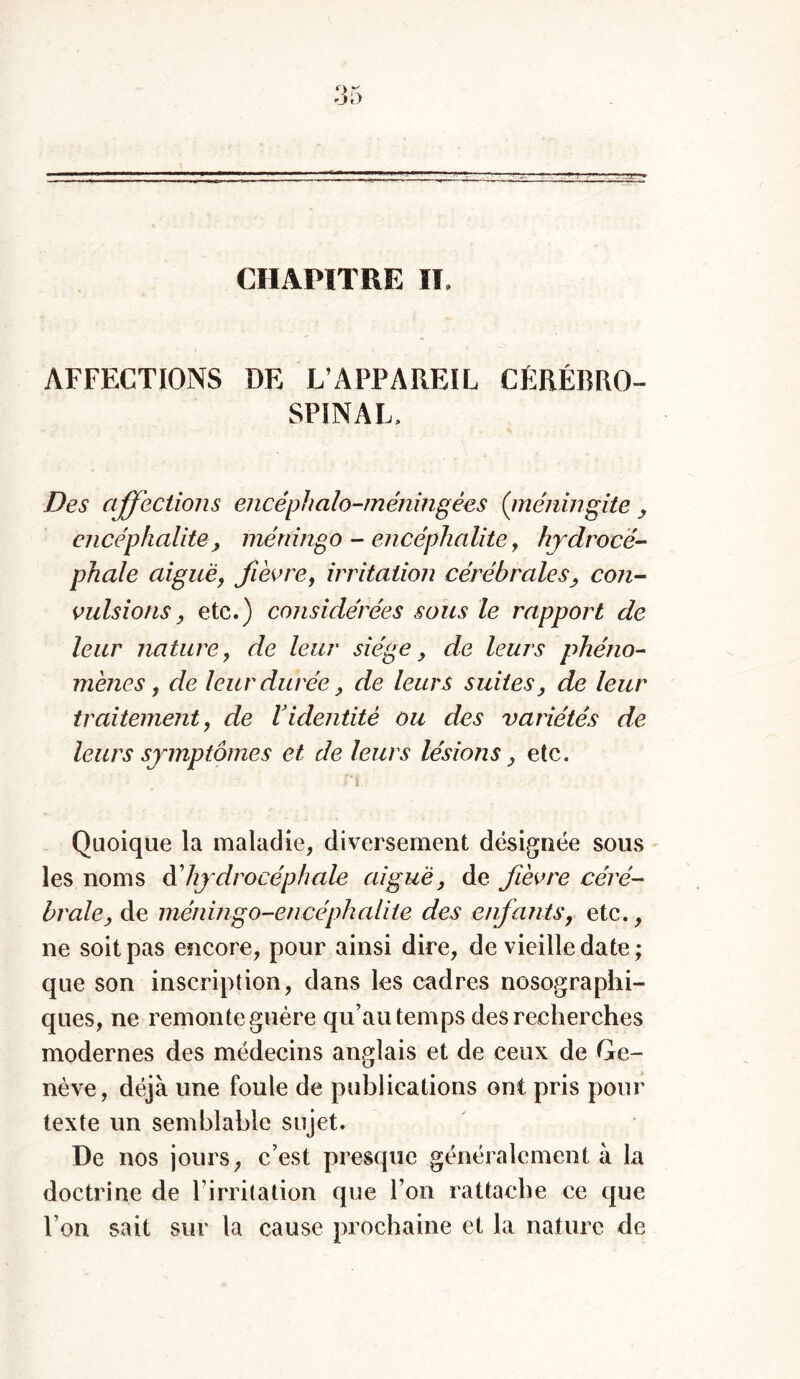 CHAPITRE IL AFFECTIONS DE L’APPAREIL CÉRÉBRO- SPINAL, Des affections encéphalo-méningées (rnéningite , encéphalite, méningo - encéphalite, hydrocé- phale aiguë, fièvre, irritation cérébrales, con- vulsions, etc.) considérées sous le rapport de leur nature, de leur siège, de leurs phéno- mènes, de leur durée, de leurs suites, de leur traitement, de Videntité ou des variétés de leurs symptômes et de leurs lésions, etc. T S Quoique la maladie, diversement désignée sous les noms d’hydrocéphale aigue, de fièvre céré- brale, de méningo-encéphalite des enfants, etc., ne soit pas encore, pour ainsi dire, de vieille date; que son inscription, dans les cadres nosographi- ques, ne remonte guère qu’au temps des recherches modernes des médecins anglais et de ceux de Ge- nève, déjà une foule de publications ont pris pour texte un semblable sujet. De nos jours, c’est presque généralement à la doctrine de l’irritation que l’on rattache ce que I on sait sur la cause prochaine et la nature de