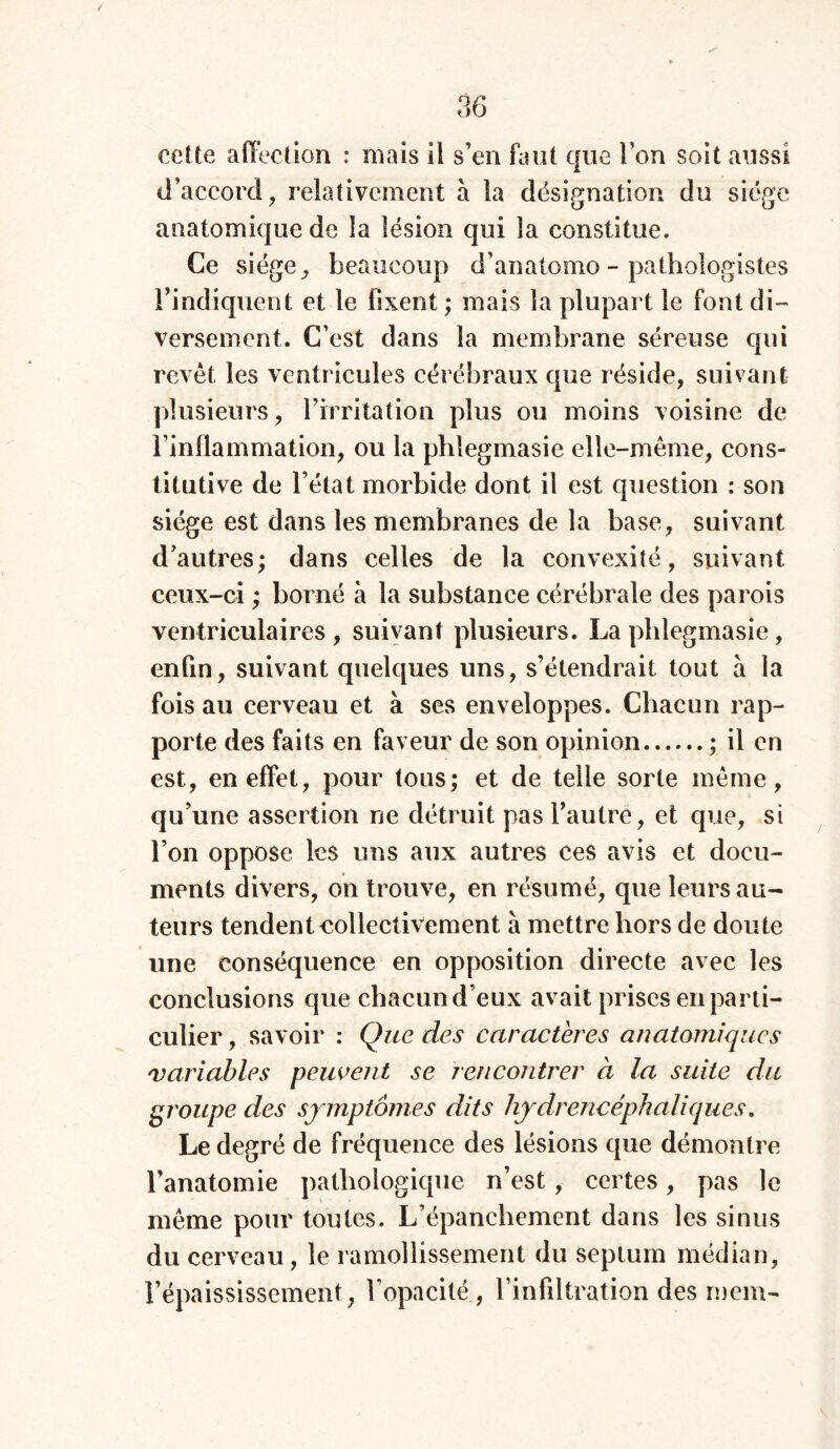 ✓ cette affection : mais il s’en faut que l’on soit aussi d’accord , relativement à la désignation du siège anatomique de la lésion qui la constitue. Ce siège, beaucoup d’anatomo-pathologistes l’indiquent et le fixent ; mais la plupart le font di- versement. C’est dans la membrane séreuse qui revêt les ventricules cérébraux que réside, suivant plusieurs, l’irritation plus ou moins voisine de l’inflammation, ou la phlegmasie elle-même, cons- titutive de l’état morbide dont il est question : son siège est dans les membranes de la base, suivant d’autres ; dans celles de la convexité, suivant ceux-ci ; borné à la substance cérébrale des parois ventriculaires, suivant plusieurs. La phlegmasie, enfin, suivant quelques uns, s’étendrait tout à la fois au cerveau et à ses enveloppes. Chacun rap- porte des faits en faveur de son opinion ; il en est, en effet, pour tous; et de telle sorte même, qu’une assertion ne détruit pas l’autre, et que, si l’on oppose les uns aux autres ces avis et docu- ments divers, on trouve, en résumé, que leurs au- teurs tendent collectivement à mettre hors de doute une conséquence en opposition directe avec les conclusions que chacun d eux avait prises en parti- culier , savoir : Que des caractères anatomiques variables peuvent se rencontrer à la suite du groupe des symptômes dits hydrencéphaliques» Le degré de fréquence des lésions que démontre l’anatomie pathologique n’est, certes, pas le même pour toutes. L’épanchement dans les sinus du cerveau , le ramollissement du septum médian, l’épaississement, l’opacité, l’infiltration des mem-