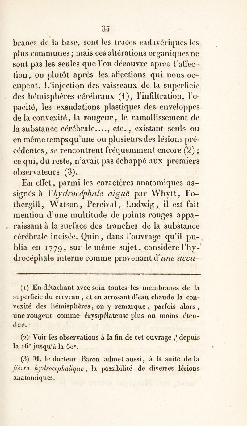 braues de la base, sont les traces cadavériques les plus communes ; mais ces altérations organiques ne sont pas les seules que l’on découvre après l’affec- tion, ou plutôt après les affections qui nous oc- cupent, L’injection des vaisseaux de la superficie des hémisphères cérébraux (1), l'infiltration, l’o- pacité, les exsudations plastiques des enveloppes de la convexité, la rougeur, le ramollissement de la substance cérébrale...., etc., existant seuls ou en même tempsqu’une ou plusieurs des lésions pré- cédentes, se rencontrent fréquemment encore (2) ; ce qui, du reste, n’avait pas échappé aux premiers observateurs (3). En effet, parmi les caractères anatomiques as- signés à Xhydrocéphale aiguë par Whytt, Fo- thergill, Watson, Percival, Ludwig, il est fait mention d’une multitude de points rouges appa- , raissant à la surface des tranches de la substance cérébrale incisée. Quin, dans l’ouvrage qu’il pu- blia en 1779, sur le même sujet, considère l’hy- drocéphale interne comme provenant à’une accu- (1) En détachant avec soin toutes les membranes de la superficie du cerveau , et en arrosant d’eau chaude la con- vexité des hémisphère»', on y remarque, parfois alors, une rougeur comme érysipélateuse plus ou moins éten- due. (2) Voir les observations à la fin de cet ouvrage depuis la 16e jusqu’à la 5oe. (3) M. le docteur Baron admet aussi, à la suite delà fièvre, hydrocéphalique, la possibilité de diverses lésions anatomiques.