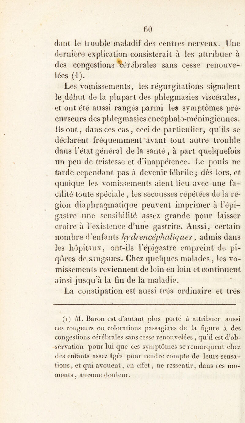 danl le (rouble maladif des centres nerveux. Une dernière explication consisterait à les attribuer à des congestions Cérébrales sans cesse renouve- lées (1). Les vomissements, les régurgitations signalent le début de la plupart des phiegmasies viscérales, et ont été aussi rangés parmi les symptômes pré- curseurs des phiegmasies encéphalo-méningiennes. Ils ont, dans ces cas, ceci de particulier, qu’ils se déclarent fréquemment avant tout autre trouble dans l’état général de la santé , à part quelquefois un peu de tristesse et d’inappétence. Le pouls ne tarde cependant pas à devenir fébrile ; dès lors, et quoique les vomissements aient lieu avec une fa- cilité toute spéciale, les secousses répétées de la ré- gion diaphragmatique peuvent imprimer à l’épi- gastre une sensibilité assez grande pour laisser croire à l’existence d’une gastrite. Aussi, certain nombre d’enfants hjdrencéphaliques, admis dans les hôpitaux, ont-ils l’épigastre empreint de pi- qûres de sangsues. Chez quelques malades, les vo- missements reviennent de loin en loin et continuent ainsi jusqu’à la fin de la maladie. La constipation est aussi très ordinaire et très (i) M. Baron est d'autant plus porté à attribuer aussi ces rongeurs ou colorations passagères de la figure à des congestions cérébrales sans cesse renouvelées , qu’il est d’ob- servation pour lui que ces symptômes se remarquent chez des enfants assez âgés pour rendre compte de leurs sensa- tions, et qui avouent, en effet, ne ressentir, dans ces mo- ments , aucune douleur.