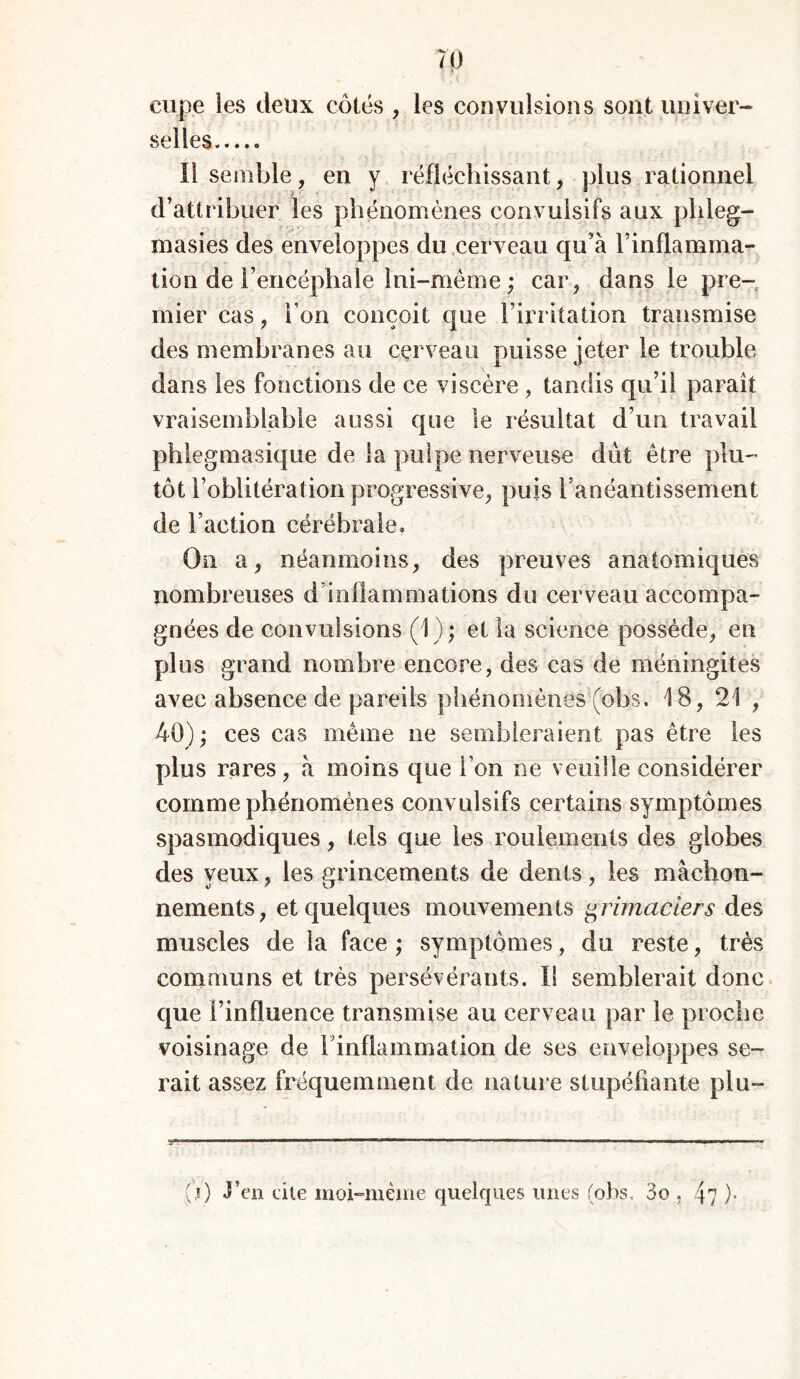 eupe les deux côtés , les convulsions sont univer- selles Il semble, en y réfléchissant, plus rationnel d’attribuer les phénomènes convulsifs aux phleg- masies des enveloppes du cerveau qu’à l’inflamma- tion de l’encéphale lui-même ; car, dans le pre- mier cas, I on conçoit que l’irritation transmise des membranes au cerveau puisse jeter le trouble dans les fonctions de ce viscère , tandis qu’il parait vraisemblable aussi que le résultat d’un travail phlegmasique de la pulpe nerveuse dût être plu- tôt l’oblitération progressive, puis l’anéantissement de Faction cérébrale» On a, néanmoins, des preuves anatomiques nombreuses d’inflammations du cerveau accompa- gnées de convulsions (1); et la science possède, en plus grand nombre encore, des cas de méningites avec absence de pareils phénomènes (obs. 18, 21 , 40); ces cas même ne sembleraient pas être les plus rares, à moins que Ton ne veuille considérer comme phénomènes convulsifs certains symptômes spasmodiques, tels que les roulements des globes des yeux, les grincements de dents, les mâchon- nements, et quelques mouvements grimaciers des muscles de la face ; symptômes, du reste, très communs et très persévérants. Il semblerait donc que l’influence transmise au cerveau par le proche voisinage de l’inflammation de ses enveloppes se- rait assez fréquemment de nature stupéfiante plu- ÿ*r',M ■■■■■■■■■■ ■■■■' ■ ’ ■ — ■ mmtmmmmm .. (i) J’en cite moi-même quelques unes (obs, 3o , 4? )•