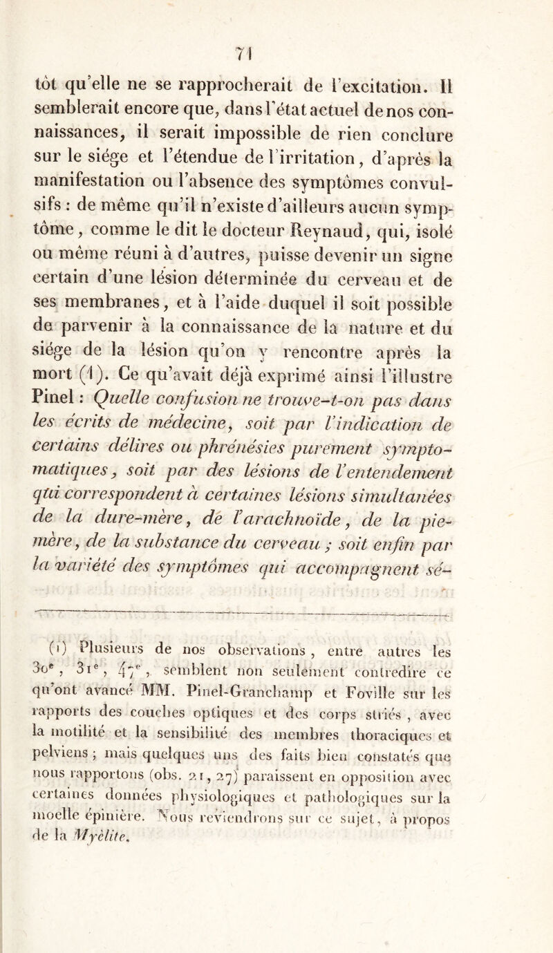 71 tôt qu elle ne se rapprocherait de l’excitation. Il semblerait encore que, dans Tétât actuel de nos con- naissances, il serait impossible de rien conclure sur le siège et letendue de l’irritation, d’après ia manifestation ou l’absence des symptômes convul- sifs : de même qu’il n’existe d’ailleurs aucun symp- tôme , comme le dit le docteur Reynaud, qui, isolé ou même réuni à d’autres, puisse devenir un signe certain d’une lésion déterminée du cerveau et de ses membranes, et à l’aide duquel il soit possible de parvenir à la connaissance de la nature et du siège de la lésion qu’on y rencontre après la mort (1). Ce qu’avait déjà exprimé ainsi l’illustre Pinel : Quelle confusion ne trouve-t-on pas dans les écrits de médecine, soit par l’indication de certains délires ou phrénésies purement sympto- matiques, soit par des lésions de Ventendement qui correspondent à certaines lésions simultanées de la dure-mère, de Varachnoïde, de la pie- mere, de la substance du cerveau s soit enfin par la variété des symptômes qui accompagnent sé- (0 Plusieurs de nos observations , entre autres les oo® , 3Ie , 5 semblent non seulement contredire ce cju ont avance MM. Pinel-Granchamp et Foville sur les rapports des couches optiques et des corps striés , avec la motilité et la sensibilité des membres thoraciques et pelviens ; mais quelques uns des faits bien constatés que nous rapportons (obs. 2t, 27) paraissent en opposiîion avec certaines données physiologiques et pathologiques sur la moelle epinière. .Mous reviendrons sur ce sujet, à propos de la Myélite,