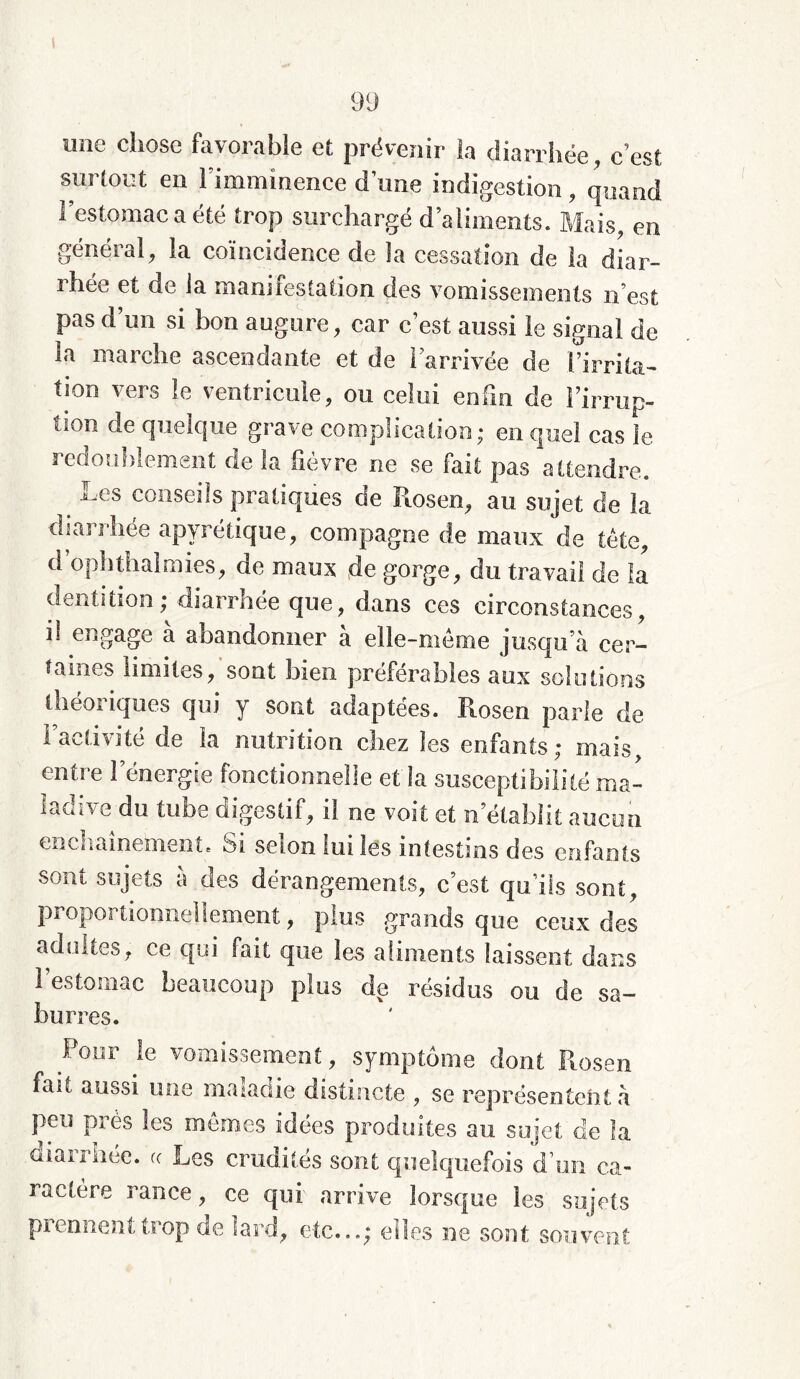 une chose favorable et prévenir la diarrhée, c’est surtout en l’imminence dîme indigestion , quand l’estomac a été trop surchargé d’aliments. Mais, en général, la coïncidence de la cessation de la diar- rhée et de la manifestation des vomissements n’est pas d’un si bon augure, car c’est aussi le signal de la marche ascendante et de l’arrivée de [irrita- tjon vers le ventricule, ou celui enfui de l’irrup- tion de quelque grave complication; en quel cas le redoublement de la fièvre ne se fait pas attendre. j^es conseils pratiques de Ilosen, au sujet de la diarrhée apyrétique, compagne de maux de tête, d’oph thaï mies, de maux de gorge, du travail de la dentition; diarrhée que, dans ces circonstances, il engage a abandonner à elle-même jusqu’à cer- taines limites, sont bien préférables aux solutions théoriques qui y sont adaptées. Rosen parle de l’activité de la nutrition chez les enfants; mais, entre l’énergie fonctionnelle et îa susceptibilité ma- ladive du tube digestif, il ne voit et n’établit aucun enchaînement. 01 selon tuiles intestins des enfants sont sujets à des dérangements, c’est qu’ils sont, proportionnellement, plus grands que ceux des adultes, ce qui fait que les aliments laissent dans l’estomac beaucoup plus de résidus ou de sa- burres. Pour le vomissement, symptôme dont Rosen fait aussi une maladie distincte , se représentent à peu près les mêmes idées produites au sujet de la diarrhée. « Les crudités sont quelquefois d’un ca- ractère rance, ce qui arrive lorsque les sujets prennent trop de lard, etc...; elles ne sont souvent