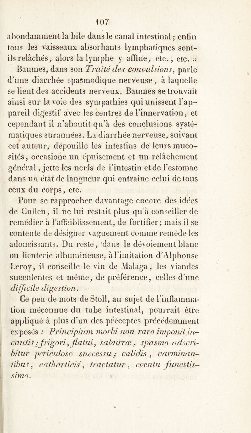 abondamment la bile dans le canal intestinal ; enfin tous les vaisseaux absorbants lymphatiques sont- ils relâchés, alors la lymphe y afflue, etc., etc. » Baumes, dans son Traité des convulsions, parle d’une diarrhée spasmodique nerveuse, à laquelle se lient des accidents nerveux. Baumes se trouvait ainsi sur la voie des sympathies qui unissent l’ap- pareil digestif avec les centres de l’innervation, et cependant il n’aboutit qu’à des conclusions systé- matiques surannées. La diarrhée nerveuse, suivant cet auteur, dépouille les intestins de leurs muco- sités, occasione un épuisement et un relâchement général, jette les nerfs de l’intestin et de l’estomac dans un état de langueur qui entraîne celui de tous ceux du corps, etc. Pour se rapprocher davantage encore des idées de Cullen, il ne lui restait plus qu’à conseiller de remédier à l’affaiblissement, de fortifier; mais il se contente de désigner vaguement comme remède les adoucissants. Du reste, 'dans le dévoiement blanc ou lienterie albumineuse, à l’imitation d’Alphonse Leroy, il conseille le vin de Malaga, les viandes succulentes et même, de préférence, celles d’une difjicile digestion. Ce peu de mots de Stoll, au sujet de l’inflamma- tion méconnue du tube intestinal, pourrait être appliqué à plus d’un des préceptes précédemment exposés : Principium morbi non raro imponit in- cautisjfrigori,flatui, saburrœ , spasme adscri- bitur periculoso successit ; calidis , carminan- libus, catharticis, tractatur, eventu funestis- sono.