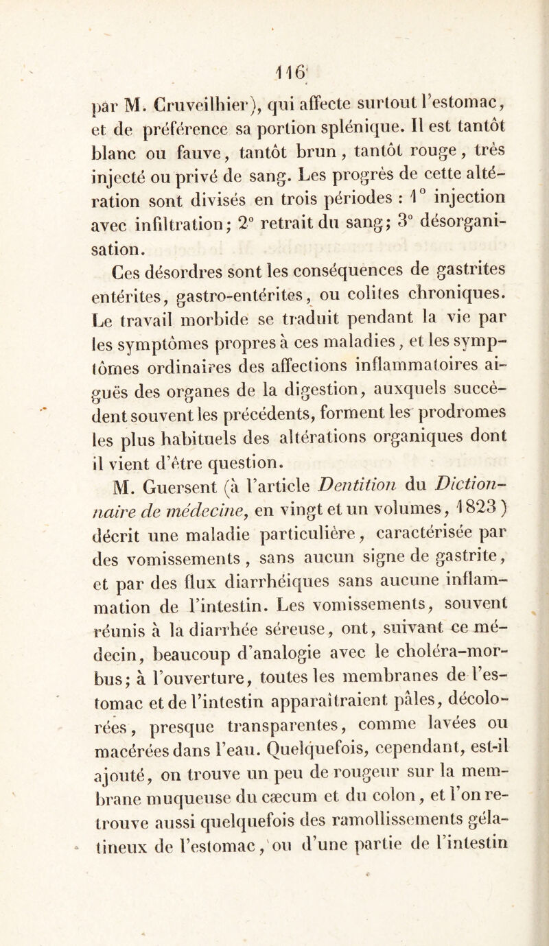 par M. Cruvéilhier), qui affecte surtout l’estomac, et de préférence sa portion splénique. Il est tantôt blanc ou fauve, tantôt brun, tantôt rouge, très injecté ou privé de sang. Les progrès de cette alté- ration sont divisés en trois périodes : 1° injection avec infiltration; 2° retrait du sang; 3° désorgani- sation. Ces désordres sont les conséquences de gastrites entérites, gastro-entérites, ou colites chroniques. Le travail morbide se traduit pendant la vie par les symptômes propres à ces maladies, et les symp- tômes ordinaires des affections inflammatoires ai- guës des organes de la digestion, auxquels succè- dent souvent les précédents, forment les prodromes les plus habituels des altérations organiques dont il vient d’être question. M. Guersent (à l’article Dentition du Diction- naire de médecine, en vingt et un volumes, 1823 ) décrit une maladie particulière, caractérisée par des vomissements, sans aucun signe de gastrite, et par des flux diarrhéiques sans aucune inflam- mation de l’intestin. Les vomissements, souvent réunis à la diarrhée séreuse, ont, suivant ce mé- decin, beaucoup d’analogie avec le choléra-mor- bus; à l’ouverture, toutes les membranes de l’es- tomac et de l’intestin apparaîtraient pâles, décolo- rées, presque transparentes, comme lavées ou macérées dans l’eau. Quelquefois, cependant, est-il ajouté, on trouve un peu de rougeur sur la mem- brane muqueuse du cæcum et du colon, et 1 on re- trouve aussi quelquefois des ramollissements géla- a tineux de l’estomac, ou d’une partie de l intestin