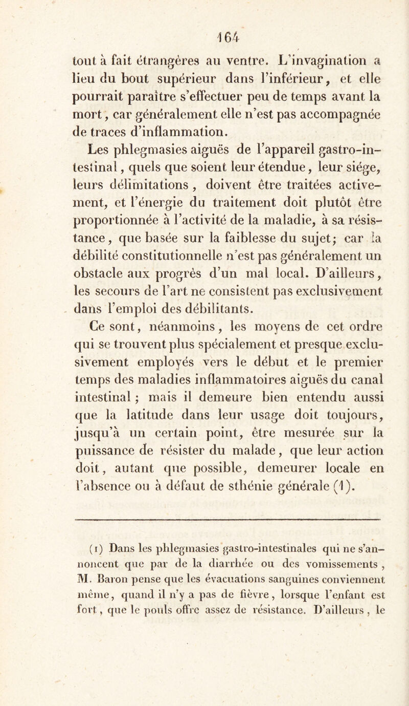 tout à fait étrangères au ventre. L’invagination a lieu du bout supérieur dans l’inférieur, et elle pourrait paraître s’effectuer peu de temps avant la mort, car généralement elle n’est pas accompagnée de traces d’inflammation. Les phlegmasies aiguës de l’appareil gastro-in- testinal , quels que soient leur étendue, leur siège, leurs délimitations , doivent être traitées active- ment, et l’énergie du traitement doit plutôt être proportionnée à l’activité de la maladie, à sa résis- tance, que basée sur la faiblesse du sujet; car la débilité constitutionnelle n’est pas généralement un obstacle aux progrès d’un mal local. D’ailleurs, les secours de Fart ne consistent pas exclusivement dans l’emploi des débilitants. Ce sont, néanmoins, les moyens de cet ordre qui se trouvent plus spécialement et presque exclu- sivement employés vers le début et le premier temps des maladies inflammatoires aiguës du canal intestinal ; mais il demeure bien entendu aussi que la latitude dans leur usage doit toujours, jusqu’à un certain point, être mesurée sur la puissance de résister du malade, que leur action doit, autant que possible, demeurer locale en l’absence ou à défaut de sthénie générale (1). (i) Dans les phlegmasies gastro-intestinales qui ne s’an- noncent que par de la diarrhée ou des vomissements , M. Baron pense que les évacuations sanguines conviennent même, quand il n’y a pas de fièvre, lorsque l’enfant est fort, que le pouls offre assez de résistance. D’ailleurs , le