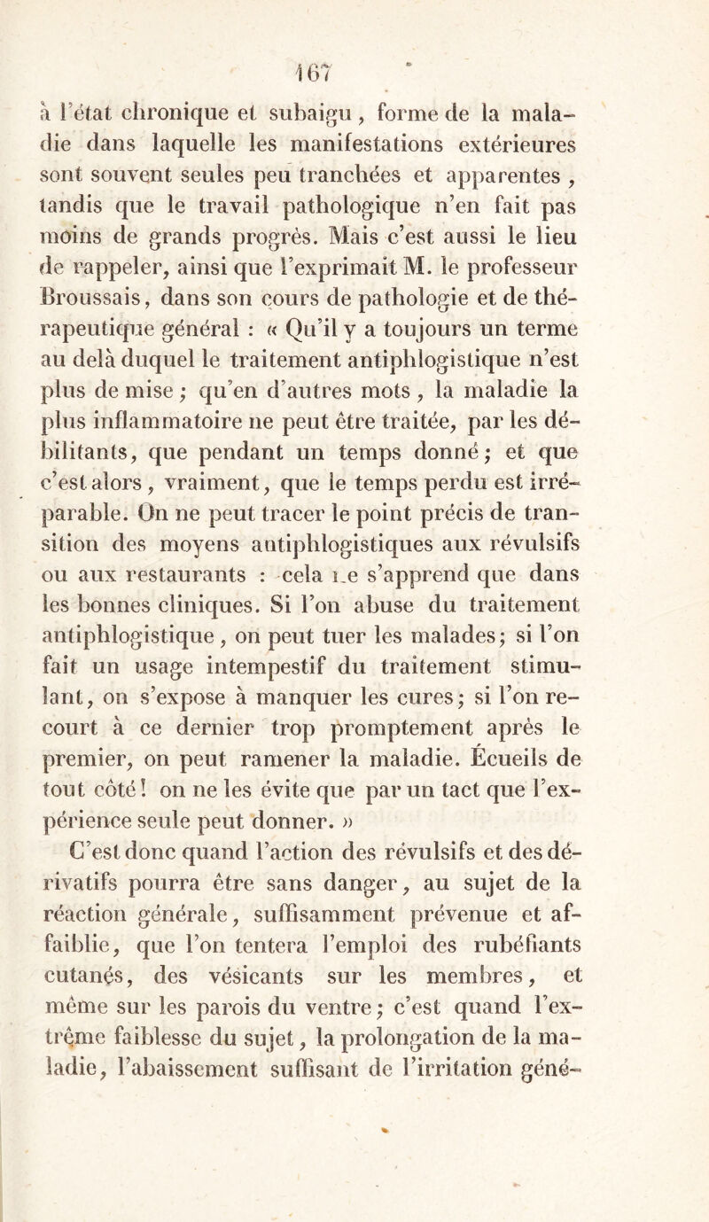 à fëtat chronique et subaigu , forme de la mala- die dans laquelle les manifestations extérieures sont souvent seules peu tranchées et apparentes , tandis que le travail pathologique n’en fait pas moins de grands progrès. Mais c’est aussi le lieu de rappeler, ainsi que l’exprimait M. le professeur Broussais, dans son cours de pathologie et de thé- rapeutique général : « Qu’il y a toujours un terme au delà duquel le traitement antiphlogistique n’est plus de mise ; qu’en d’autres mots , la maladie la plus inflammatoire ne peut être traitée, par les dé- bilitants, que pendant un temps donné; et que c’est alors , vraiment, que le temps perdu est irré- parable. On ne peut tracer le point précis de tran- sition des moyens antiphlogistiques aux révulsifs ou aux restaurants : cela ne s’apprend que dans les bonnes cliniques. Si l’on abuse du traitement antiphlogistique , on peut tuer les malades ; si l’on fait un usage intempestif du traitement stimu- lant, on s’expose à manquer les cures; si l’on re- court à ce dernier trop promptement après le premier, on peut ramener la maladie. Ecueils de tout côté ! on ne les évite que par un tact que l’ex- périence seule peut donner. » C’est donc quand l’action des révulsifs et des dé- rivatifs pourra être sans danger, au sujet de la réaction générale, suffisamment prévenue et af- faiblie, que l’on tentera l’emploi des rubéfiants cutanés, des vésicants sur les membres, et meme sur les parois du ventre ; c’est quand l’ex- trême faiblesse du sujet, la prolongation de la ma- ladie, l’abaissement suffisant de l’irritation gêné-