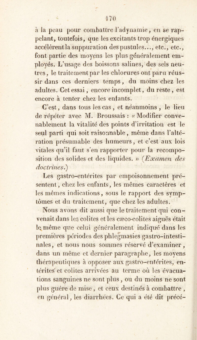 à la peau pour combattre l’adynamie, en se rap- pelant, toutefois, que les excitants trop énergiques accélèrent la suppuration des pustules..., etc., etc., font partie des moyens les plus généralement em- ployés. L’usage des boissons salines, des sels neu- très, le traitement par les chlorures ont paru réus- sir dans ces derniers temps, du moins chez les adultes. Cet essai, encore incomplet, du reste, est encore à tenter chez les enfants. C’est, dans tous les cas , et néanmoins , le lieu de répéter avec M. Broussais : « Modifier conve- nablement la vitalité des points d’irritation est le seul parti qui soit raisonnable, même dans l’alté- ration présumable des humeurs, et c’est aux lois vitales qu’il faut s’en rapporter pour la recompo- sition des solides et des liquides. » (Examen des doctrines.) Les gastro-entérites par empoisonnement pré- sentent, chez les enfants, les mêmes caractères et les mêmes indications, sous le rapport des symp- tômes et du traitement, que chez les adultes. Nous avons dit aussi que le traitement qui con- venait dans les colites et les cæco-colites aiguës était le même que celui généralement indiqué dans les premières périodes des phlegmasies gastro-intesti- nales, et nous nous sommes réservé d’examiner, dans un même et dernier paragraphe, les moyens thérapeutiques à opposer aux gastro-entérites, en- térites et colites arrivées au terme où les évacua- tions sanguines ne sont plus, ou du moins ne sont plus guère de mise , et ceux destinés à combattre , en général, les diarrhées. Ce qui a été dit précé-