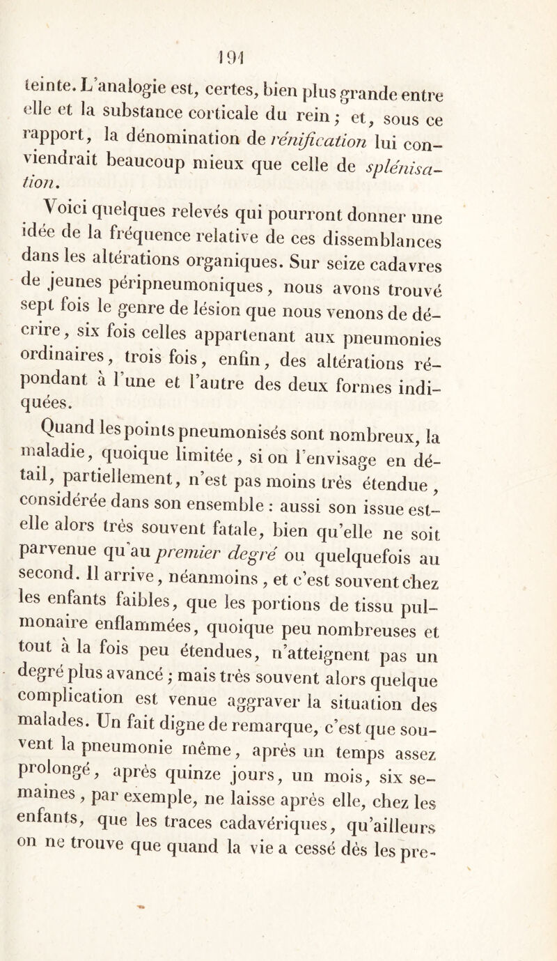 lemte. L analogie est, certes, bien plus grande entre elle et la substance corticale du rein; et, sous ce rapport, la dénomination de rénification lui con- viendrait beaucoup mieux que celle de splénisa- tion, \ oici quelques relevés qui pourront donner une idée de la fréquence relative de ces dissemblances dans les altérations organiques. Sur seize cadavres de jeunes péripneumoniques, nous avons trouvé sept fois le genre de lésion que nous venons de dé- crire , six fois celles appartenant aux pneumonies ordinaires, trois fois, enfin, des altérations ré- pondant à l’une et l’autre des deux formes indi- quées. Quand les points pneumonisés sont nombreux, la maladie, quoique limitée, si on l’envisage en dé- tail, partiellement, n’est pas moins très étendue , considérée dans son ensemble : aussi son issue est- elle alors très souvent fatale, bien qu’elle ne soit parvenue qu’au premier degré ou quelquefois au second. 11 arrive, néanmoins , et c’est souvent chez les enfants faibles, que les portions de tissu pul- monaire enflammées , quoique peu nombreuses et tout a la fois peu étendues, n’atteignent pas un degré plus avancé ; mais très souvent alors quelque complication est venue aggraver 1a. situation des malades. Un fait digne de remarque, c’est que sou- vent la pneumonie même, après un temps assez prolongé, après quinze jours, un mois, six se- maines , par exemple, ne laisse après elle, chez les enfants, que les traces cadavériques, qu’ailleurs on ne trouve que quand la vie a cessé dès lespre-