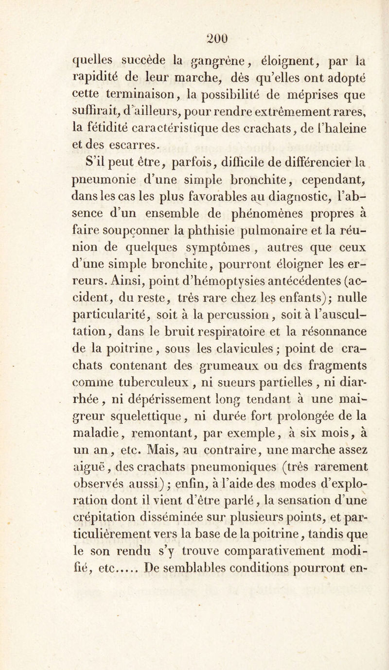 quelles succède la gangrène, éloignent, par la rapidité de leur marche, dès qu’elles ont adopté cette terminaison, la possibilité de méprises que suffirait, d’ailleurs, pour rendre extrêmement rares, la fétidité caractéristique des crachats, de l’haleine et des escarres. S’il peut être, parfois, difficile de différencier la pneumonie d’une simple bronchite, cependant, dans les cas les plus favorables au diagnostic, l’ab- sence d’un ensemble de phénomènes propres à faire soupçonner la phthisie pulmonaire et la réu- nion de quelques symptômes , autres que ceux d’une simple bronchite, pourront éloigner les er- reurs. Ainsi, point d’hémoptysies antécédentes (ac- cident, du reste, très rare chez les enfants); nulle particularité, soit à la percussion, soit à l’auscul- tation , dans le bruit respiratoire et la résonnance de la poitrine, sous les clavicules ; point de cra- chats contenant des grumeaux ou des fragments comme tuberculeux , ni sueurs partielles , ni diar- rhée , ni dépérissement long tendant à une mai- greur squelettique, ni durée fort prolongée de la maladie, remontant, par exemple, à six mois, à un an, etc. Mais, au contraire, une marche assez aiguë, des crachats pneumoniques (très rarement observés aussi) ; enfin, à l’aide des modes d’explo- ration dont il vient d’être parlé, la sensation d’une crépitation disséminée sur plusieurs points, et par- ticulièrement vers la base de la poitrine, tandis que le son rendu s’y trouve comparativement modi- fié, etc De semblables conditions pourront en-