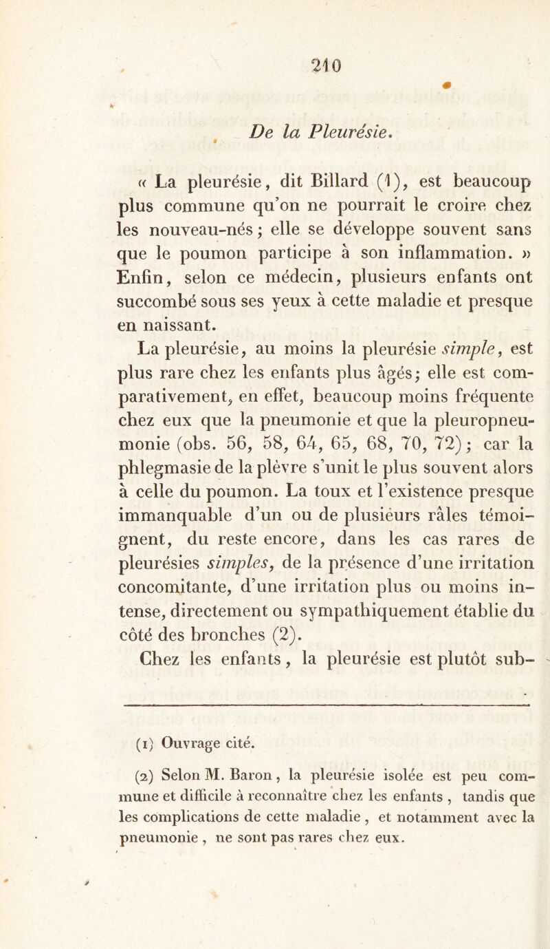 De la Pleurésie. f ■ « La pleurésie, dit Billard (1), est beaucoup plus commune qu’on ne pourrait le croire chez les nouveau-nés ; elle se développe souvent sans que le poumon participe à son inflammation. » Enfin, selon ce médecin, plusieurs enfants ont succombé sous ses yeux à cette maladie et presque en naissant. La pleurésie, au moins la pleurésie simple, est plus rare chez les enfants plus âgés; elle est com- parativement, en effet, beaucoup moins fréquente chez eux que la pneumonie et que la pleuropneu- monie (obs. 56, 58, 64, 65, 68, 70, 72) ; car la phlegmasie de la plèvre s’unit le plus souvent alors à celle du poumon. La toux et l’existence presque immanquable d’un ou de plusiéurs râles témoi- gnent, du reste encore, dans les cas rares de pleurésies simples, de la présence d’une irritation concomitante, d’une irritation plus ou moins in- tense, directement ou sympathiquement établie du côté des bronches (2). Chez les enfants, la pleurésie est plutôt sub- (1) Ouvrage cité. (2) Selon M. Baron, la pleurésie isolée est peu com- mune et difficile à reconnaître chez les enfants , tandis que les complications de cette maladie , et notamment avec la pneumonie , ne sont pas rares chez eux. ✓