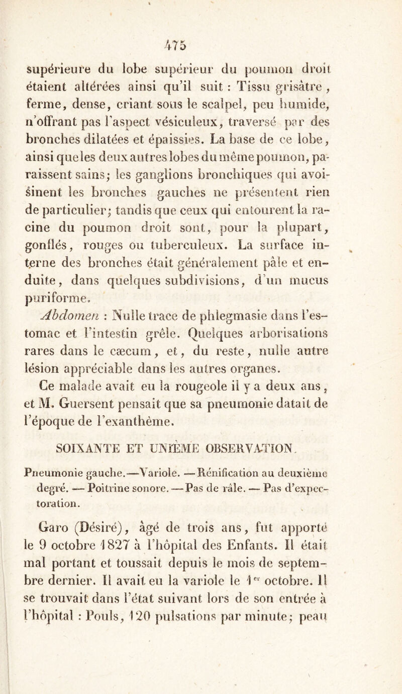 supérieure du lobe supérieur du poumon droit étaient altérées ainsi qu’il suit : Tissu grisâtre , ferme, dense, criant sous le scalpel, peu humide, n’offrant pas l’aspect vésiculeux, traversé par des bronches dilatées et épaissies. La base de ce lobe, ainsi queles deux autres lobes du même poumon, pa- raissent sains; les ganglions bronchiques qui avoi- sinent les bronches gauches ne présentent rien de particulier; tandis que ceux qui entourent la ra- cine du poumon droit sont, pour la plupart, gonflés, rouges ou tuberculeux. La surface in- terne des bronches était généralement pâle et en- duite, dans quelques subdivisions, d uo mucus puri forme. Abdomen : Nulle trace de phlegmasie dans f es- tomac et l’intestin grêle. Quelques arborisations rares dans le cæcum, et, du reste, nulle autre lésion appréciable dans les autres organes. Ce malade avait eu la rougeole il y a deux ans, et M. Guersent pensait que sa pneumonie datait de l’époque de l’exanthème. SOIXANTE ET UNIÈME OBSERVATION, Pneumonie gauche.—Variole. —Rénification au deuxième degré. — Poitrine sonore. — Pas de râle. — Pas d’expec- toration. Garo (Désiré), âgé de trois ans, fut apporté le 9 octobre 1827 à l’hôpital des Enfants. Il était mal portant et toussait depuis le mois de septem- bre dernier. Il avait eu la variole le 1ei octobre. Il se trouvait dans l’état suivant lors de son entrée à l’hôpital : Pouls, 120 pulsations par minute; peau