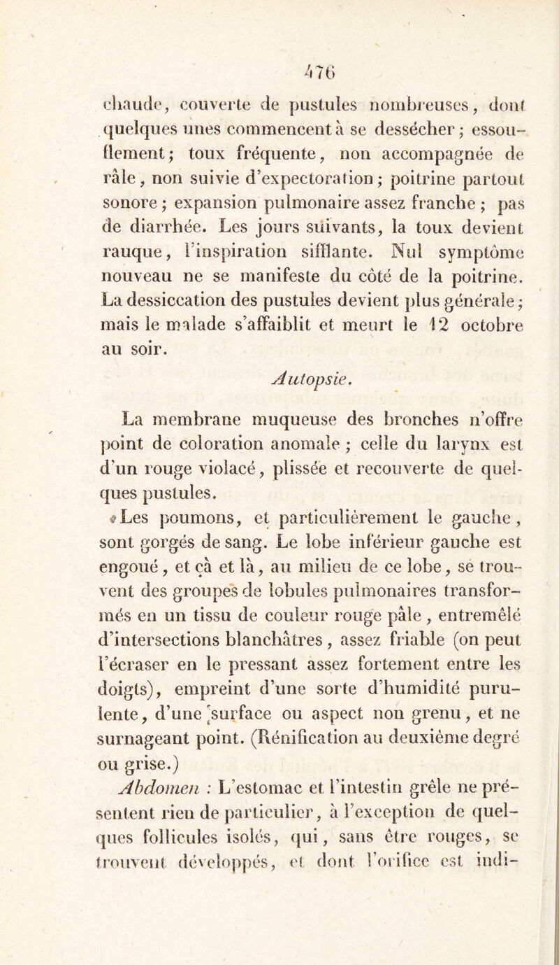 chaude, couverte de pustules nombreuses, don? quelques unes commencent à se dessécher; essou- flement; toux fréquente, non accompagnée de râle, non suivie d’expectoration; poitrine partout sonore; expansion pulmonaire assez franche ; pas de diarrhée. Les jours suivants, la toux devient rauque, l’inspiration sifflante. Nul symptôme nouveau ne se manifeste du côté de la poitrine. La dessiccation des pustules devient plus générale; mais le malade s’affaiblit et meurt le 12 octobre au soir. Autopsie. La membrane muqueuse des bronches n’offre point de coloration anomale ; celle du larynx est d’un rouge violacé, plissée et recouverte de quel- ques pustules. #Les poumons, et particulièrement le gauche, sont gorgés de sang. Le lobe inférieur gauche est engoué , et çà et là, au milieu de ce lobe, se trou - vent des groupes de lobules pulmonaires transfor- més en un tissu de couleur rouge pâle, entremêlé d’intersections blanchâtres, assez friable (on peut l’écraser en le pressant assez fortement entre les doigts), empreint d’une sorte d’humidité puru- lente, d’une [surface ou aspect non grenu, et ne surnageant point. (Rénification au deuxième degré ou grise.) Abdomen ; L’estomac et l’intestin grêle ne pré- sentent rien de particulier, à l’exception de quel- ques follicules isolés, qui, sans être rouges, se trouvent développés, et dont l’orifice est indi-