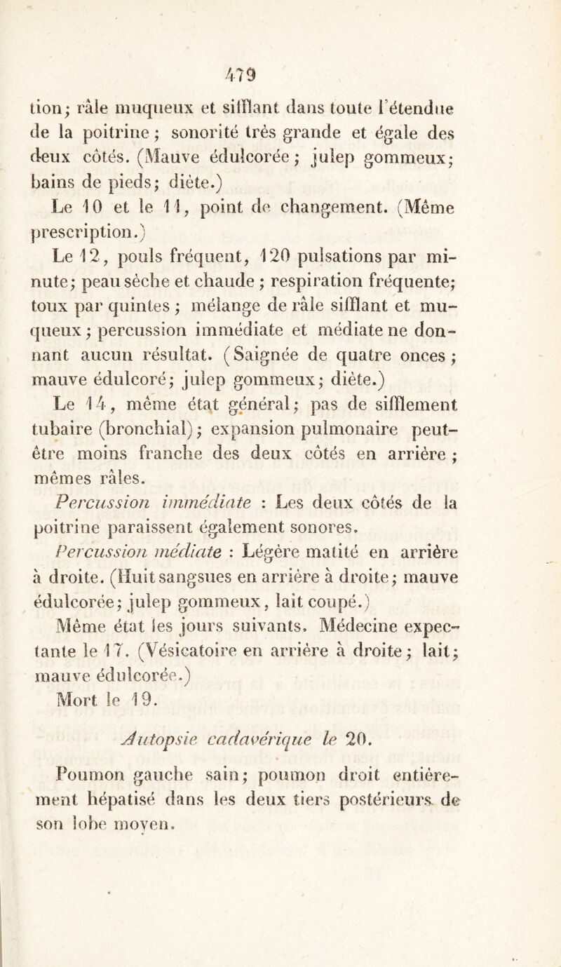 don; râle muqueux et silllant dans toute l'étendue de la poitrine ; sonorité très grande et égale des deux côtés. (Mauve édulcorée; julep gommeux; bains de pieds; diète.) Le 10 et le 11, point de changement. (Même prescription.) Le 12, pouls fréquent, 120 pulsations par mi- nute; peau sèche et chaude ; respiration fréquente; toux par quintes ; mélange de râle silllant et mu- queux ; percussion immédiate et médiate ne don- nant aucun résultat. ( Saignée de quatre onces ; mauve édulcoré; julep gommeux; diète.) Le 14, même état général; pas de sifflement tubaire (bronchial) ; expansion pulmonaire peut- être moins franche des deux côtés en arrière ; mêmes râles. Percussion immédiate : Les deux côtés de la poitrine paraissent également sonores. Percussion médiate : Légère matité en arrière à droite. (Huitsangsues en arriére à droite; mauve édulcorée; julep gommeux, lait coupé.) Même état les jours suivants. Médecine expec- tante le 17. (Vésicatoire en arrière à droite; lait; mauve édulcorée.) Mort le 19. Autopsie cadavérique le 20. Poumon gauche sain; poumon droit entière- ment hépatisé dans les deux tiers postérieurs, de son lobe moyen.