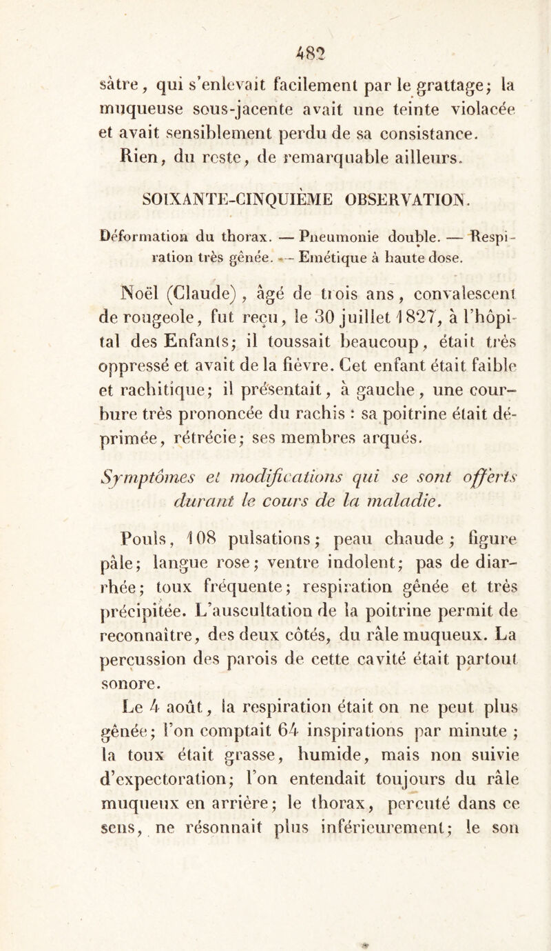 sàtre, qui s’enlevait facilement par le grattage; la muqueuse sous-jacente avait une teinte violacée et avait sensiblement perdu de sa consistance. Rien, du reste, de remarquable ailleurs. SOIXANTE-CINQUIÈME OBSERVATION. Déformation du thorax. — Pneumonie double. — Respi- ration très gênée. - - Emétique à haute dose. Noël (Claude), âgé de Dois ans, convalescent de rougeole, fut reçu, le 30 juillet \ 827, à l’hôpi- tal des Enfants; il toussait beaucoup, était très oppressé et avait de la lièvre. Cet enfant était faible et rachitique; il présentait, à gauche, une cour- bure très prononcée du rachis : sa poitrine était dé- primée, rétrécie; ses membres arqués. Symptômes et modifications qui se sont offerts durant le cours de la maladie. Pouls, 108 pulsations ; peau chaude ; figure pâle; langue rose; ventre indolent; pas de diar- rhée ; toux fréquente ; respiration gênée et très précipitée. L’auscultation de la poitrine permit de reconnaître, des deux côtés, du râle muqueux. La percussion des parois de cette cavité était partout sonore. Le 4 août, Sa respiration était on ne peut plus gênée; Ton comptait 64 inspirations par minute ; la toux était grasse, humide, mais non suivie d’expectoration; l’on entendait toujours du râle muqueux en arrière; le thorax, percuté dans ce sens, ne résonnait plus inférieurement; ie son
