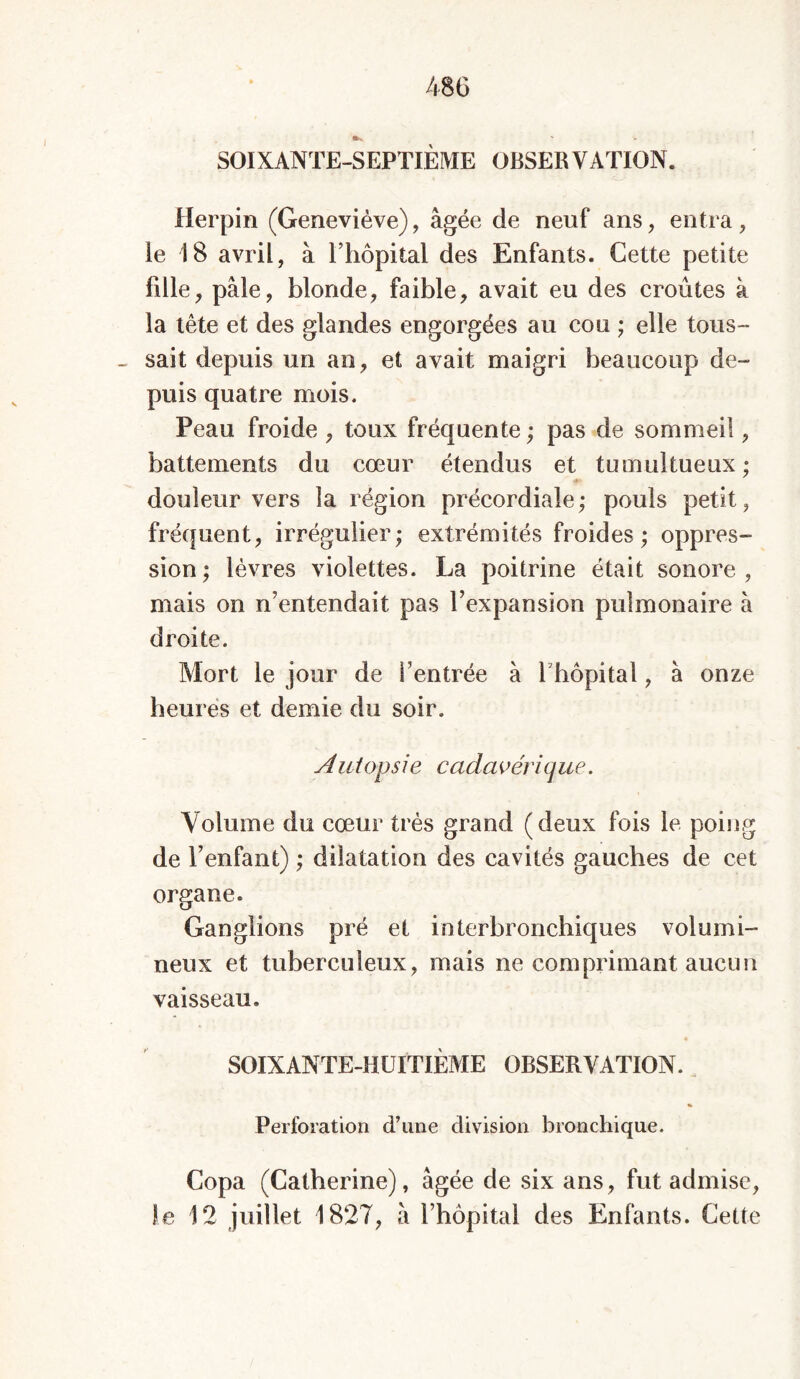 SOIXANTE-SEPTIÈME OBSERVATION. Herpin (Geneviève), âgée de neuf ans, entra, ie 18 avril, à l’hôpital des Enfants. Cette petite fdle, pâle, blonde, faible, avait eu des croûtes à la tête et des glandes engorgées au cou ; elle tous- sait depuis un an, et avait maigri beaucoup de- puis quatre mois. Peau froide , toux fréquente ; pas de sommeil, battements du cœur étendus et tumultueux; douleur vers la région précordiale ; pouls petit, fréquent, irrégulier; extrémités froides; oppres- sion; lèvres violettes. La poitrine était sonore, mais on n’entendait pas l’expansion pulmonaire à droite. Mort le jour de l’entrée à Y hôpital, à onze heures et demie du soir. Autopsie cadavérique. Volume du cœur très grand (deux fois le poing de l’enfant) ; dilatation des cavités gauches de cet organe. Ganglions pré et interbronchiques volumi- neux et tuberculeux, mais ne comprimant aucun vaisseau. SOIXANTE-HUITIÈME OBSERVATION. Perforation d’une division bronchique, Copa (Catherine), âgée de six ans, fut admise, le 12 juillet 1827, â l’hôpital des Enfants. Cette