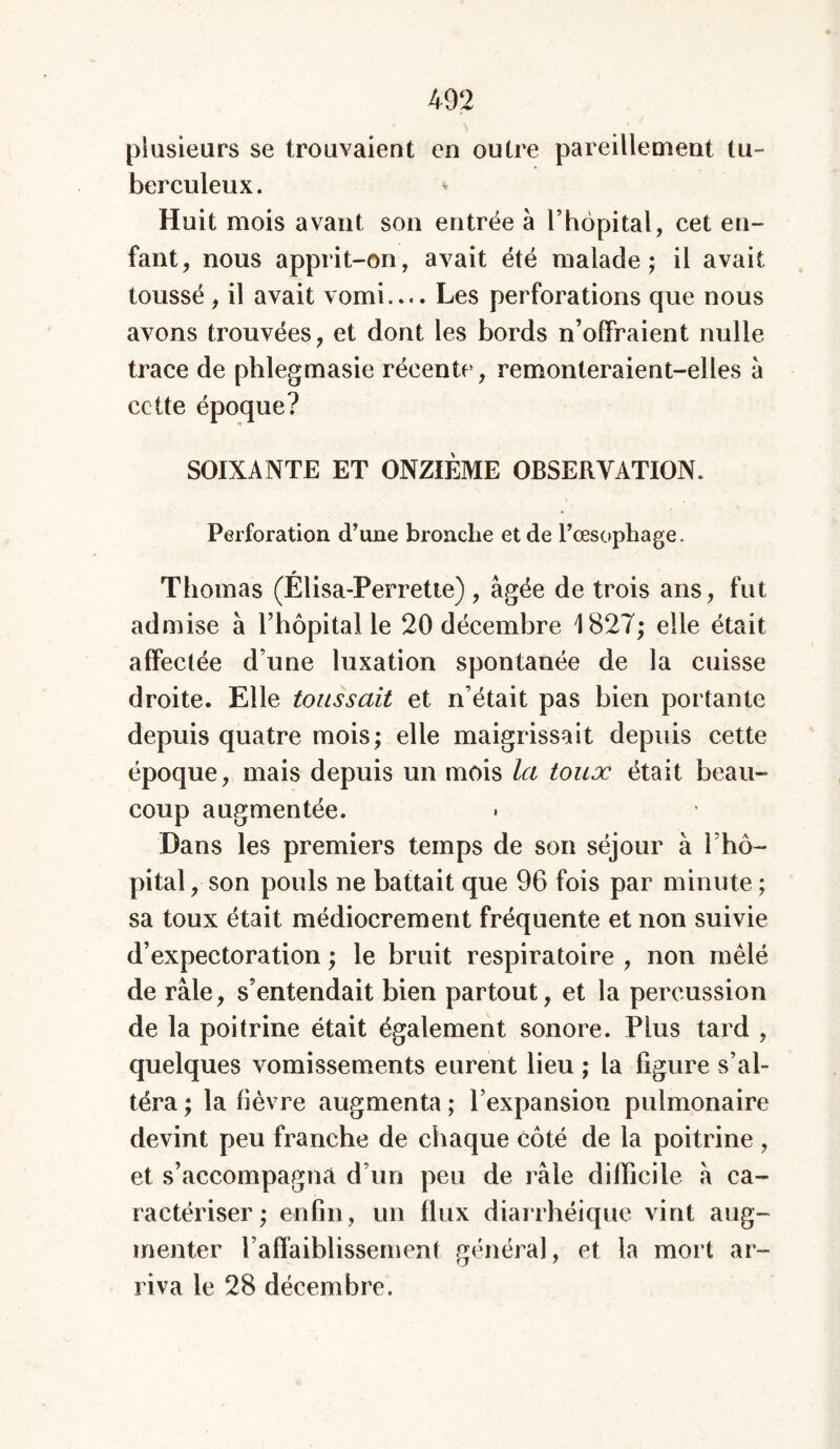plusieurs se trouvaient en outre pareillement tu- berculeux. Huit mois avant son entrée à l’hôpital, cet en- fant, nous apprit-on, avait été malade; il avait toussé , il avait vomi.... Les perforations que nous avons trouvées, et dont les bords n’offraient nulle trace de phlegmasie récente, remonteraient-elles à cette époque? SOIXANTE ET ONZIÈME OBSERVATION. Perforation d’une bronche et de l’œsophage. Thomas (Elisa-Perrette) , âgée de trois ans, fut admise à l’hôpital le 20 décembre 1827; elle était affectée d’une luxation spontanée de la cuisse droite. Elle toussait et n’était pas bien portante depuis quatre mois; elle maigrissait depuis cette époque, mais depuis un mois la toux était beau- coup augmentée. Dans les premiers temps de son séjour à l’hô- pital, son pouls ne battait que 96 fois par minute ; sa toux était médiocrement fréquente et non suivie d’expectoration ; le bruit respiratoire , non mêlé de râle, s’entendait bien partout, et la percussion de la poitrine était également sonore. Plus tard , quelques vomissements eurent lieu ; la figure s’al- téra ; la fièvre augmenta ; l’expansion pulmonaire devint peu franche de chaque côté de la poitrine, et s’accompagna d’un peu de râle difficile à ca- ractériser ; enfin, un flux diarrhéique vint aug- menter l’affaiblissement généra], et la mort ar- riva le 28 décembre.