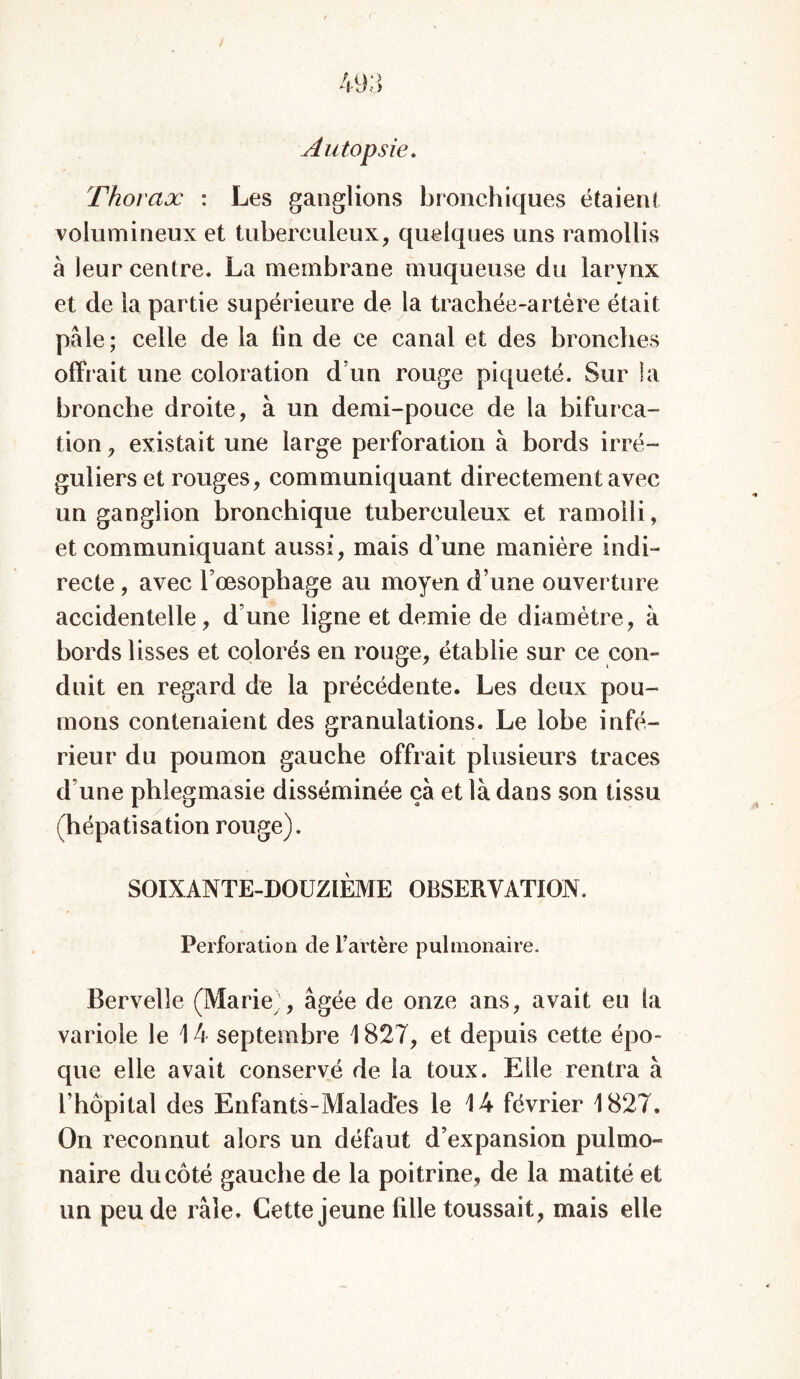/ Autopsie. Thorax : Les ganglions bronchiques étaient volumineux et tuberculeux, quelques uns ramollis à leur centre. La membrane muqueuse du larynx et de la partie supérieure de la trachée-artère était pale; celle de la fin de ce canal et des bronches offr ait une coloration d’un rouge piqueté. Sur la bronche droite, à un demi-pouce de la bifurca- tion , existait une large perforation à bords irré- guliers et rouges, communiquant directement avec un ganglion bronchique tuberculeux et ramolli, et communiquant aussi, mais d’une manière indi- recte , avec l’œsophage au moyen d’une ouverture accidentelle, d’une ligne et demie de diamètre, à bords lisses et colorés en rouge, établie sur ce con- duit en regard de la précédente. Les deux pou- mons contenaient des granulations. Le lobe infé- rieur du poumon gauche offrait plusieurs traces d’une phlegmasie disséminée ça et là dans son tissu (hépatisation rouge). SOIXANTE-DOUZIÈME OBSERVATION. Perforation de l’artère pulmonaire. Bervelle (Marie), âgée de onze ans, avait eu la variole le 14 septembre 1827, et depuis cette épo- que elle avait conservé de la toux. Elle rentra à l’hôpital des Enfants-Malades le 14 février 1827. On reconnut alors un défaut d’expansion pulmo- naire du côté gauche de la poitrine, de la matité et un peu de râle. Cette jeune fille toussait, mais elle