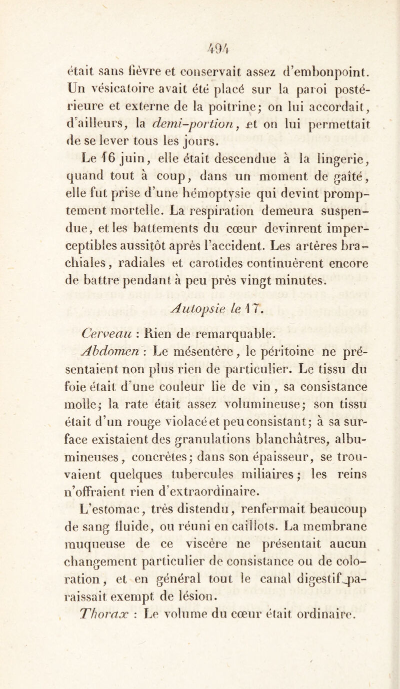 était sans fièvre et conservait assez d’embonpoint. Un vésicatoire avait été placé sur la paroi posté- rieure et externe de la poitrine; on lui accordait, d ailleurs, la demi-portion, £t on lui permettait de se lever tous les jours. Le 16 juin, elle était descendue à la lingerie, quand tout à coup, dans un moment de gaîté, elle fut prise d’une hémoptysie qui devint promp- tement mortelle. La respiration demeura suspen- due, et les battements du cœur devinrent imper- ceptibles aussitôt après l’accident. Les artères bra- chiales, radiales et carotides continuèrent encore de battre pendant à peu près vingt minutes. Autopsie le \ 7. Cerveau : Rien de remarquable. Abdomen ; Le mésentère, le péritoine ne pré- sentaient non plus rien de particulier. Le tissu du foie était d une couleur lie de vin , sa consistance molle; la rate était assez volumineuse; son tissu était d’un rouge violacé et peu consistant; à sa sur- face existaient des granulations blanchâtres, albu- mineuses, concrètes; dans son épaisseur, se trou- vaient quelques tubercules miliaires ; les reins n’offraient rien d’extraordinaire. L’estomac, très distendu, renfermait beaucoup de sang fluide, ou réuni en caillots. La membrane muqueuse de ce viscère ne présentait aucun changement particulier de consistance ou de colo- ration, et en général tout le canal digestif pa- raissait exempt de lésion. Thoraoc : Le volume du cœur était ordinaire.