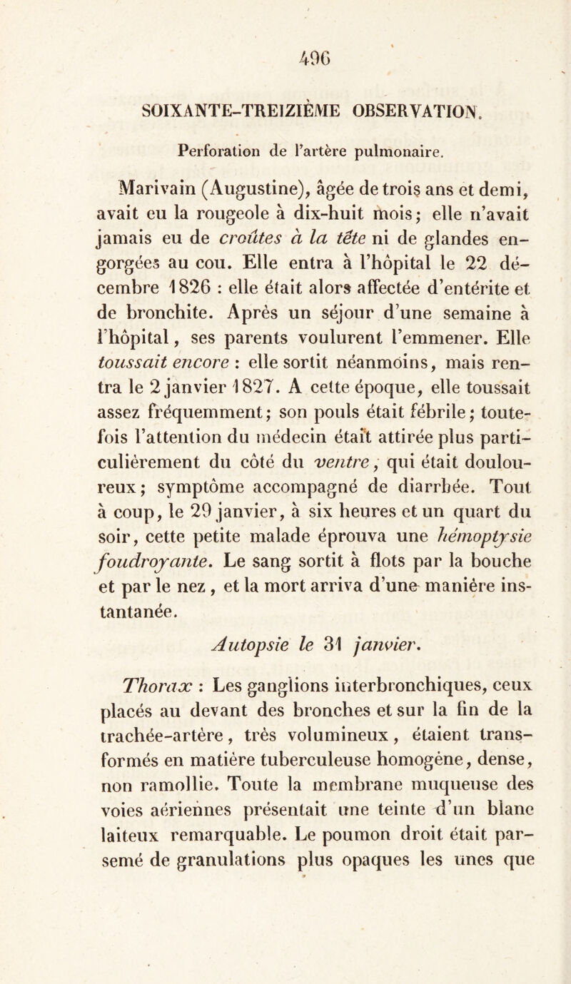 SOIXANTE-TREIZIÈME OBSERVATION. Perforation de l’artère pulmonaire. Marivain (Augustine), âgée de trois ans et demi, avait eu la rougeole à dix-huit mois,* elle n’avait jamais eu de croûtes à la tête ni de glandes en- gorgées au cou. Elle entra à l’hôpital le 22 dé- cembre 1 826 : elle était alors affectée d’entérite et de bronchite. Après un séjour d’une semaine à l’hôpital, ses parents voulurent l’emmener. Elle toussait encore : elle sortit néanmoins, mais ren- tra le 2 janvier 1827. A cette époque, elle toussait assez fréquemment ; son pouls était fébrile ; toute- fois l’attention du médecin était attirée plus parti- culièrement du côté du ventre, qui était doulou- reux; symptôme accompagné de diarrhée. Tout à coup, le 29 janvier, à six heures et un quart du soir, cette petite malade éprouva une hémoptysie foudroyante. Le sang sortit à flots par la bouche et par le nez , et la mort arriva d’uno manière ins- tantanée. Autopsie le 31 janvier. Thorax : Les ganglions interbronchiques, ceux placés au devant des bronches et sur la fin de la trachée-artère, très volumineux, étaient trans- formés en matière tuberculeuse homogène, dense, non ramollie. Toute la membrane muqueuse des voies aériennes présentait une teinte d’un blanc laiteux remarquable. Le poumon droit était par- semé de granulations plus opaques les unes que
