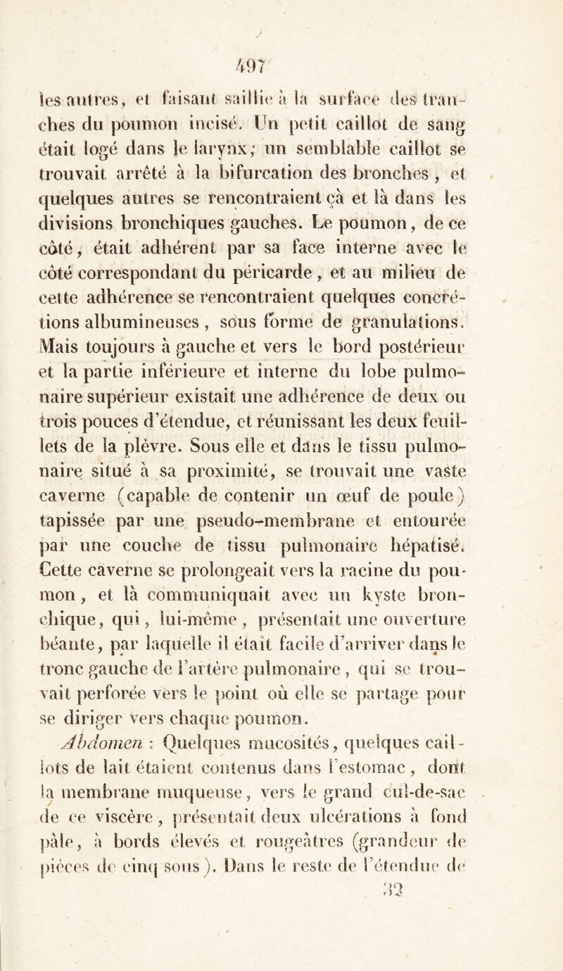 les autres, et faisant saillie à la surface des tran- ches du poumon incisé. Un petit caillot de sang était logé dans le larynx; un semblable caillot se trouvait arrêté à la bifurcation des bronches , et quelques autres se rencontraient ça et là dans les divisions bronchiques gauches. Le poumon, de ce côté, était adhérent par sa face interne avec le côté correspondant du péricarde , et au milieu de cette adhérence se rencontraient quelques concré- lions albumineuses , sous forme de granulations. Mais toujours à gauche et vers le bord postérieur et la partie inférieure et interne du lobe pulmo- naire supérieur existait une adhérence de deux ou trois pouces d’étendue, et réunissant les deux feuil- lets de la plèvre. Sous elle et dans le tissu pulmo- naire situé à sa proximité, se trouvait une vaste caverne (capable de contenir un œuf de poule) tapissée par une pseudo-membrane et entourée par une couche de tissu pulmonaire hépatisé. Cette caverne se prolongeait vers la racine du pou- mon , et là communiquait avec un kyste bron- chique, qui, lui-même , présentait une ouverture béante, par laquelle il était facile d’arriver dans le tronc gauche de l’artère pulmonaire , qui se trou- vait perforée vers le point où elle se partage pour se di riger vers chaque poumon. Abdomen : Quelques mucosités, quelques cail- lots de lait étaient contenus dans l’estomac , dont la membrane muqueuse, vers le grand cul-de-sac de ce viscère, présentaitdeux ulcérations à fond pale, à bords élevés et rougeâtres (grandeur de pièces de cinq sous). Dans le reste de rétendue de