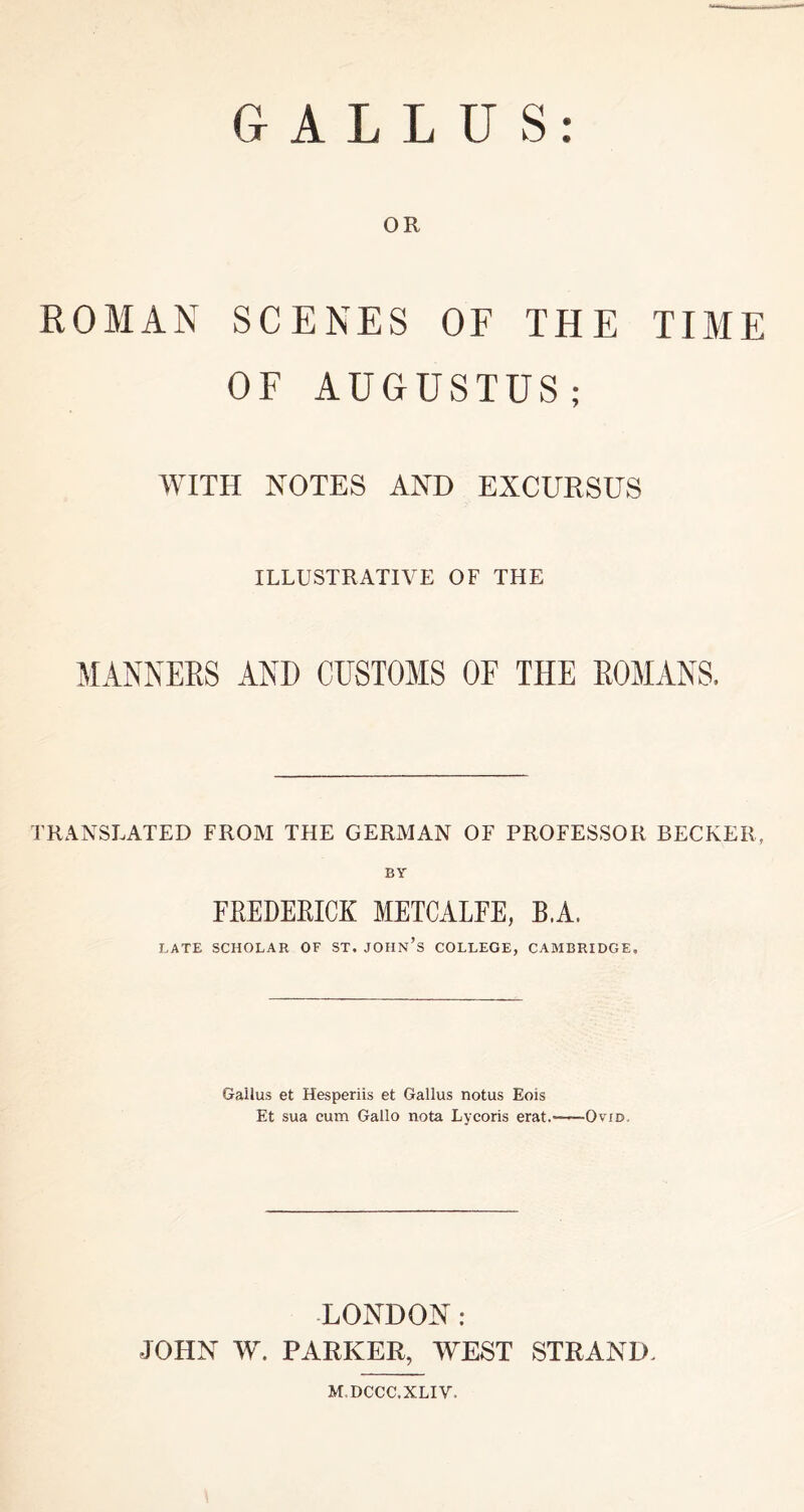 G A L L U S OR ROMAN SCENES OF THE TIME OF AUGUSTUS; WITH NOTES AND EXCURSUS ILLUSTRATIVE OF THE MANNERS AND CUSTOMS OF THE ROMANS. TRANSLATED FROM THE GERMAN OF PROFESSOR BECKER, BY FEEDEEICK METCALFE, B.A. LATE SCHOLAR OF ST. JOHn’s COLLEGE, CAMBRIDGE, Gallus et Hesperiis et Gallus notus Eois Et sua cum Gallo nota Lycoris erat. Ovid, -LONDON : JOHN W. PARKER, WEST STRAND. M.DCCC.XLIV.