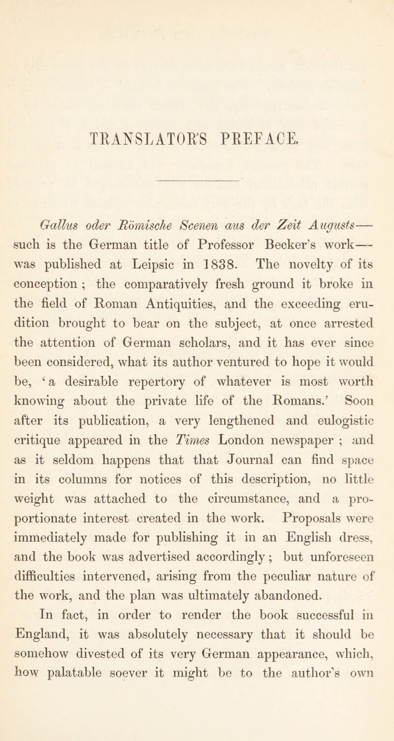 TRANSLATOR’S PREFACE, Gallus oder Rmnische Scenen aus der Zeit Augusts— such is the German title of Professor Becker’s work— was published at Leipsic in ]838. The novelty of its conception ; the comparatively fresh ground it broke in the field of Roman Antiquities, and the exceeding eru- dition brought to bear on the subject, at once arrested the attention of German scholars, and it has ever since been considered, what its author ventured to hope it would be, ‘ a desirable repertory of whatever is most worth knowing about the private life of the Romans.’ Soon after its publication, a very lengthened and eulogistic critique appeared in the Times London newspaper ; and as it seldom happens that that Journal can find space in its columns for notices of this description, no little weight was attached to the circumstance, and a pro- portionate interest created in the work. Proposals were immediately made for publishing it in an English dress, and the book was advertised accordingly; but unforeseen difficulties intervened, arising from the peculiar nature of the work, and the plan was ultimately abandoned. In fact, in order to render the book successful in England, it was absolutely necessary that it should be somehow divested of its very German appearance, which, how palatable soever it might be to the authoEs own