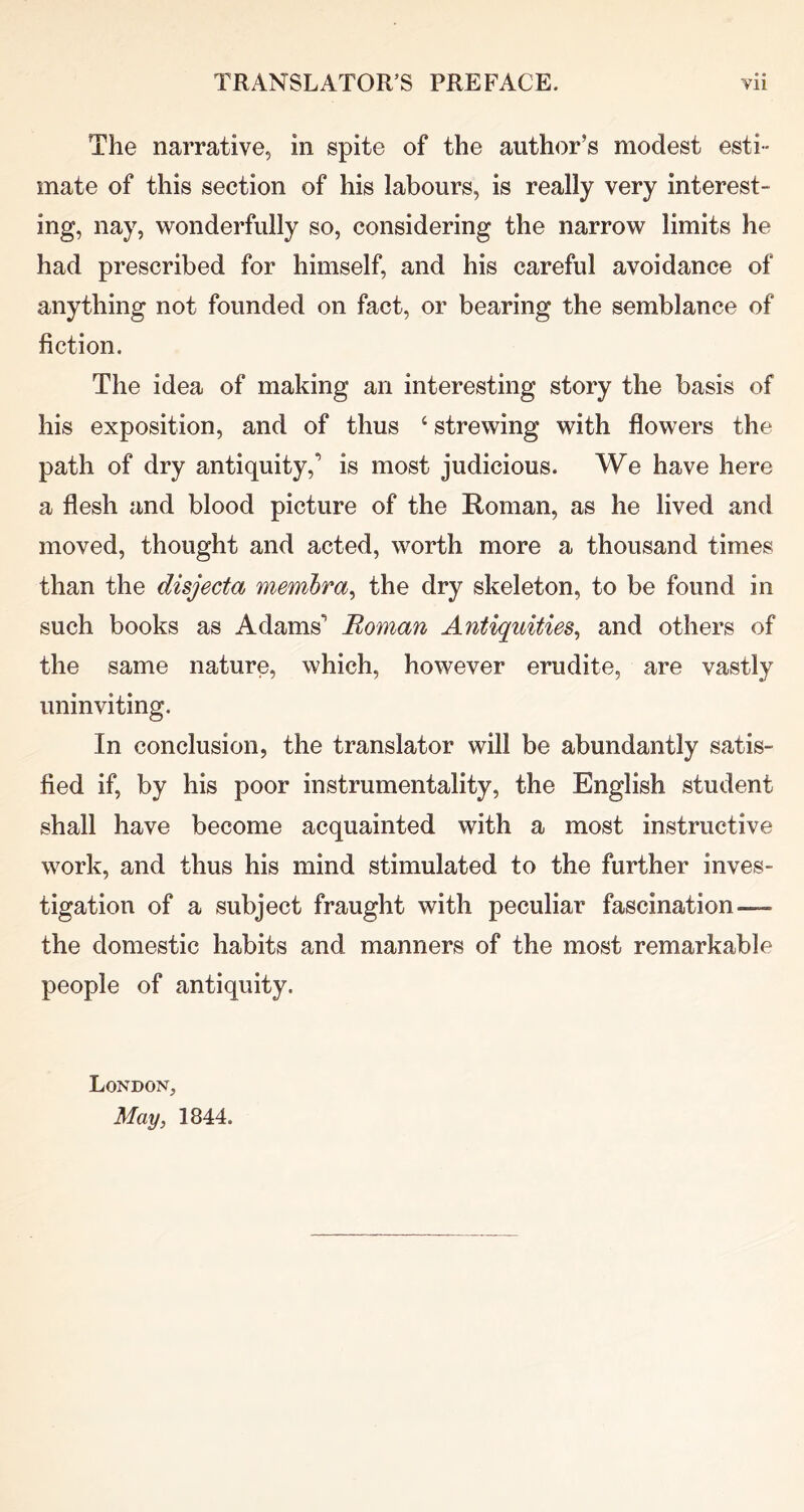 The narrative, in spite of the author’s modest esti- mate of this section of his labours, is really very interest- ing, nay, wonderfully so, considering the narrow limits he had prescribed for himself, and his careful avoidance of anything not founded on fact, or bearing the semblance of fiction. The idea of making an interesting story the basis of his exposition, and of thus ‘ strewing with flowers the path of dry antiquity,’ is most judicious. We have here a flesh and blood picture of the Roman, as he lived and moved, thought and acted, worth more a thousand times than the disjecta membra^ the dry skeleton, to be found in such books as Adams’ Boman Antiquities^ and others of the same nature, which, however erudite, are vastly uninviting. In conclusion, the translator will be abundantly satis- fied if, by his poor instrumentality, the English student shall have become acquainted with a most instructive work, and thus his mind stimulated to the further inves- tigation of a subject fraught with peculiar fascination— the domestic habits and manners of the most remarkable people of antiquity. London, May, 1844.
