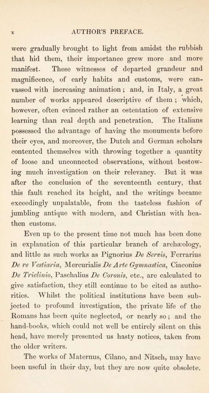 were gradually brought to light from amidst the rubbish that hid them, their importance grew more and more manifest. These witnesses of departed grandeur and magnificence, of early habits and customs, were can- vassed with increasing animation; and, in Italy, a great number of works appeared descriptive of them ; which, however, often evinced rather an ostentation of extensive learning than real depth and penetration. The Italians possessed the advantage of having the monuments before their eyes, and moreover, the Dutch and German scholars contented themselves with throwing together a quantity of loose and unconnected observations, without bestow- ing much investigation on their relevancy. But it was after the conclusion of the seventeenth century, that this fault reached its height, and the writings became exceedingly unpalatable, from the tasteless fashion of jumbling antique with modern, and Christian with hea- then customs. Even up to the present time not much has been done in explanation of this particular branch of archaeology, and little as such works as Pignorius De Serms, Ferrarius De re Vestiaria^ IsJlQYcmiaXm De Arte Gymnastica^ Ciaconius De Triclinio, Paschalius De Coronis^ etc., are calculated to give satisfaction, they still continue to be cited as autho- rities. Whilst the political institutions have been sub- jected to profound investigation, the private life of the Romans has been quite neglected, or nearly so; and the hand-books, which could not well be entirely silent on this head, have merely presented us hasty notices, taken from the older writers. The works of Maternus, Cilano, and Nitsch, may have been useful in their day, but they are now quite obsolete.