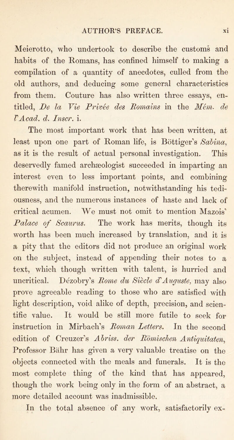 Meierotto, who undertook to describe the customs and habits of the Romans, has confined himself to making a compilation of a quantity of anecdotes, culled from the old authors, and deducing some general characteristics from them. Couture has also written three essays, en- titled, De la Vie Privee des Romains in the Mhn, de VAcad. d. Inscr. i. The most important work that has been written, at least upon one part of Roman life, is Bottiger^’s Sabina^ as it is the result of actual personal investigation. This deservedly famed archaeologist succeeded in imparting an interest even to less important points, and combining therewith manifold instruction, notwithstanding his tedi- ousness, and the numerous instances of haste and lack of critical acumen. We must not omit to mention Mazois* Palace of Scaurus. The work has merits, though its worth has been much increased by translation, and it is a pity that the editors did not produce an original work on the subject, instead of appending their notes to a text, which though written with talent, is hurried and uncritical. Dezobry’s Rome du Siecle dlAuguste, may also prove agreeable reading to those who are satisfied with light description, void alike of depth, precision, and scien- tific value. It would be still more futile to seek for instruction in Mirbach’s Roman Letters. In the second edition of Creuzer’s Abriss. der Rbmischen Antiquitaten, Professor Bahr has given a very valuable treatise on the objects connected with the meals and funerals. It is the most complete thing of the kind that has appeared, though the work being only in the form of an abstract, a more detailed account was inadmissible. In the total absence of any work, satisfactorily ex-