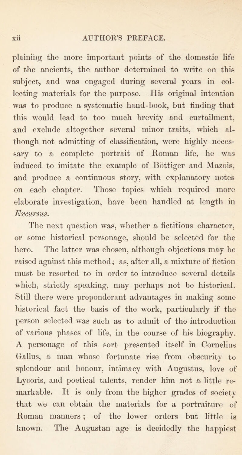 plaining the more important points of the domestic life of the ancients, the author determined to write on this subject, and was engaged during several years in col- lecting materials for the purpose. His original intention was to produce a systematic hand-book, but finding that this would lead to too much brevity and curtailment, and exclude altogether several minor traits, which al- though not admitting of classification, were highly neces- sary to a complete portrait of Roman life, he was induced to imitate the example of Bottiger and Mazois, and produce a continuous story, with explanatory notes on each chapter. Those topics which required more elaborate investigation, have been handled at length in Excursus. The next question was, whether a fictitious character, or some historical personage, should be selected for the hero. The latter was chosen, although objections may be raised against this method; as, after all, a mixture of fiction must be resorted to in order to introduce several details which, strictly speaking, may perhaps not be historical. Still there were preponderant advantages in making some historical fact the basis of the work, particularly if the person selected was such as to admit of the introduction of various phases of life, in the course of his biography. A personage of this sort presented itself in Cornelius Callus, a man whose fortunate rise from obscurity to splendour and honour, intimacy with Augustus, love of Lycoris, and poetical talents, render him not a little re- markable. It is only from the higher grades of society that we can obtain the materials for a portraiture of Roman manners; of the lower orders but little is known. The Augustan age is decidedly the happiest