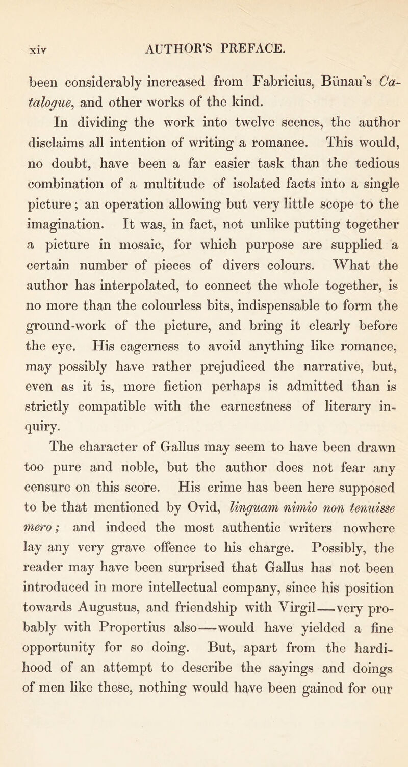 been considerably increased from Fabricius, Biinau's Ca- talogue^ and other works of the kind. In dividing the work into twelve scenes, the author disclaims all intention of writing a romance. This would, no doubt, have been a far easier task than the tedious combination of a multitude of isolated facts into a single picture; an operation allowing but very little scope to the imagination. It was, in fact, not unlike putting together a picture in mosaic, for which purpose are supplied a certain number of pieces of divers colours. What the author has interpolated, to connect the whole together, is no more than the colourless bits, indispensable to form the ground-work of the picture, and bring it clearly before the eye. His eagerness to avoid anything like romance, may possibly have rather prejudiced the narrative, but, even as it is, more fiction perhaps is admitted than is strictly compatible with the earnestness of literary in- quiry. The character of Gallus may seem to have been drawn too pure and noble, but the author does not fear any censure on this score. His crime has been here supposed to be that mentioned by Ovid, linguam nimio non tenuisse mero; and indeed the most authentic writers nowhere lay any very grave offence to his charge. Possibly, the reader may have been surprised that Gallus has not been introduced in more intellectual company, since his position towards Augustus, and friendship with Virgil—very pro- bably with Propertius also—would have yielded a fine opportunity for so doing. But, apart from the hardi- hood of an attempt to describe the sayings and doings of men like these, nothing would have been gained for our