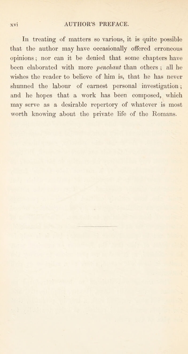 In treating of matters so various, it is quite possible that the author may have occasionally offered erroneous opinions; nor can it be denied that some chapters have been elaborated with more penchant than others ; all he wishes the reader to believe of him is, that he has never shunned the labour of earnest personal investigation; and he hopes that a work has been composed, which may serve as a desirable repertory of whatever is most worth knowing about the private life of the Romans.