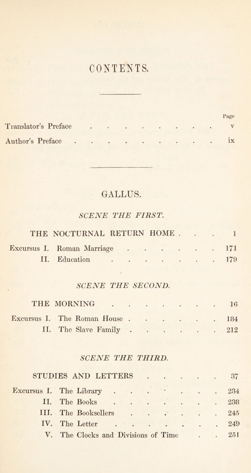 CONTENTS. Translator’s Preface Page V Author’s Preface ix GALLUS. SCENE THE FIRST. THE NOCTURNAL RETURN HOME . Excursus I. Roman Marriage . . . . II. Education . ... . 1 171 179 SCENE THE SECOND. THE MORNING .... Excursus I. The Roman House . II. The Slave Family 16 184 212 SCENE THE THIRD. STUDIES AND LETTERS Excursus I. The Library ... * II. The Books .... III. The Booksellers IV. The Letter .... V. The Clocks and Divisions of Time 87 234 288 245 249 251