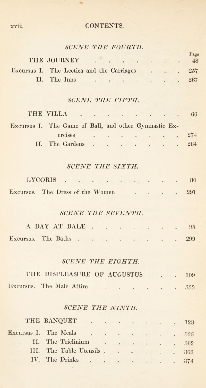 SCEAH THE FOURTH. THE JOURNEY Page 48 Excursus I. The Lectica and the Carriages 257 II. The Inns 267 SCENE THE FIFTH. THE VILLA ........ 66 Excursus I. The Game of Ball, and other Gymnastic Ex- ercises 274 II. The Gardens 284 SCENE THE SIXTH. LYCORIS 80 Excursus. The Dress of the Women .... 291 SCENE THE SEVENTH. A DAY AT BAl^ 95 Excursus. The Baths 299 SCENE THE EIGHTH. THE DISPLEASURE OF AUGUSTUS Excursus. The Male Attire 109 388 SCENE THE NINTH. THE BANQUET .... Excursus I. The Meals .... II. The Triclinium III. The Table Utensils . IV. The Drinks .... 123 355 362 368 374