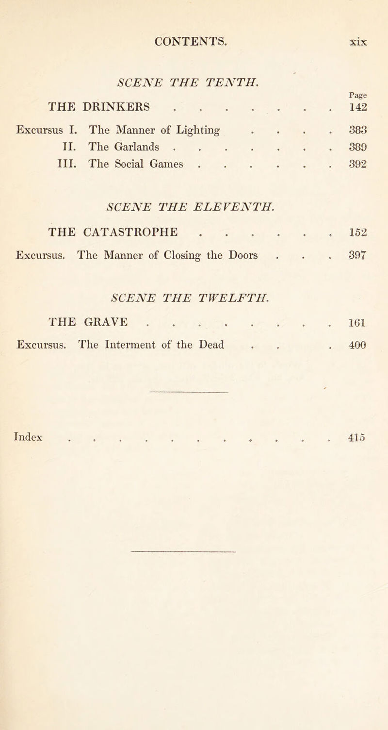 SCENE THE TENTH. THE DRINKERS .... Page 142 Excursus I. The Manner of Lighting II. The Garlands III. The Social Games 383 380 392 SCENE THE ELEVENTH. THE CATASTROPHE Excursus. The Manner of Closing the Doors 152 397 SCENE THE TWELFTH. THE GRAVE Excursus. The Interment of the Dead 161 400 Index 415