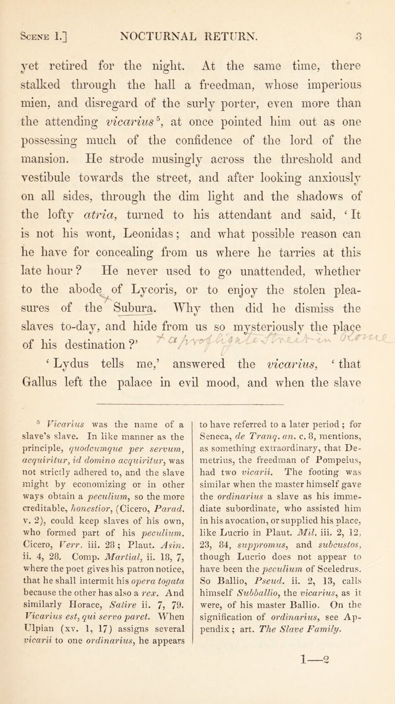 yet retired for tlie night. At the same time, there stalked through the hall a freedman, whose imperious mien, and disregard of the surly porter, even more than the attending vicarius^, at once pointed him out as one possessmg much of the confidence of the lord of the mansion. He strode musingly across the threshold and vestibule towards the street, and after looking anxiously on all sides, through the dim light and the shadows of the lofty atria, turned to his attendant and said, ‘ It is not his wont, Leonidas; and what possible reason can he have for concealing from us where he tarries at this late hour ? He never used to go unattended, whether to the abode^of Lycoris, or to enjoy the stolen plea- sures of the ^Imra. Why then did he dismiss the slaves to-day, and hide from us so mysteriously the place of his destination?’ - ^ . ‘ Lydus tells me,’ answered the vicariiis, ‘ that Gallus left the palace in evil mood, and when the slave Vicarius was the name of a slave’s slave. In like manner as the principle, quodcximque 'per servum, acquiritur, id domino acqiciritur, was not strictly adhered to, and the slave might by economizing or in other ways obtain a pecuimm, so the more creditable, honestior, (Cicero, Par ad. v. 2), could keep slaves of his own, who formed part of his pecidinm. Cicero, Verr. iii. 28 ; Plant. Ann. ii. 4, 28. Comp. Martial, ii. 18, 7, where the poet gives his patron notice, that he shall intermit his opera togata because the other has also a rex. And similarly Horace, Satire ii. 7, 78. Vicarius est, qui servo paret. When Ulpian (xv. 1, 17) assigns several vicarii to one ordinarius, he appears to have referred to a later period ; for Seneca, de Tranq. an. c. 8, mentions, as something extraordinary, that De- metrius, the freedman of Pompeius, had two vicarii. The footing was similar when the master himself gave the ordinarius a slave as his imme- diate subordinate, who assisted him in his avocation, or supplied his place, like Lucrio in Plant. Mil. iii. 2, 12, 23, 84, suppromus, and subcustos, though Lucrio does not appear to have been the peculium of Sceledrus. So Ballio, Pseud, ii. 2, 13, calls himself Suhballio, the vicarius, as it were, of his master Ballio. On the signification of ordinarius, see Ap- pendix ; art. The Slave Family. 1 2