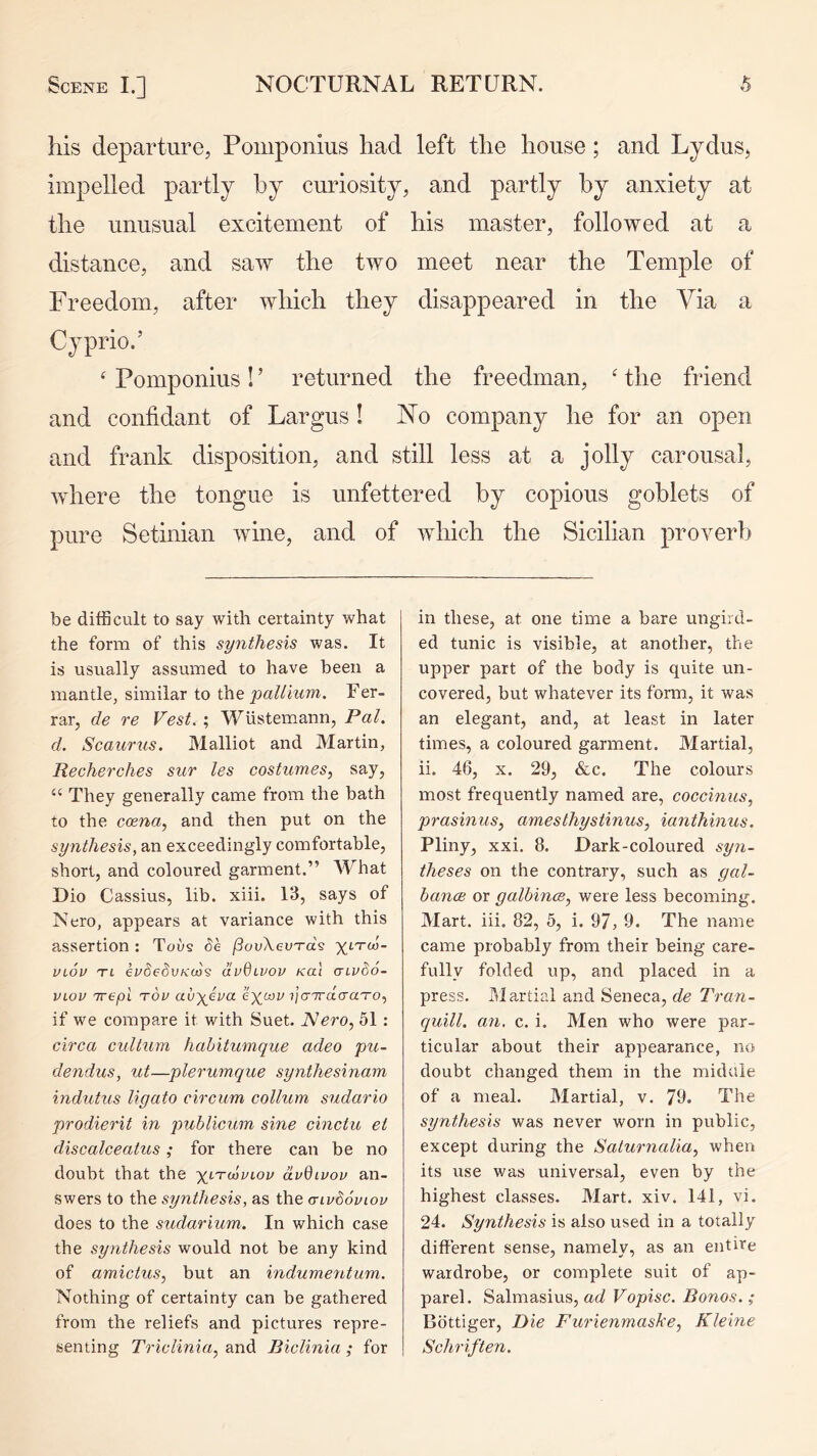 his departure, Pomponius had left the house; and Lydus, impelled partly by curiosity, and partly by anxiety at the unusual excitement of his master, followed at a distance, and saw the two meet near the Temple of Freedom, after which they disappeared in the Via a Cyprio.’ ‘ Pomponius ! ’ returned the freedman, ' the friend and confidant of Largus ! No company he for an open and frank disposition, and still less at a jolly carousal, where the tongue is unfettered by copious goblets of pure Setinian wine, and of which the Sicilian proverb be difficult to say with certainty what the form of this synthesis was. It is usually assumed to have been a mantle, similar to \he pallium. Fer- rar, de re Fest. ; Wlistemann, Pal, d. Scaurus. Malliot and Martin, Recherches sur les costumes, say, “ They generally came from the bath to the ccena, and then put on the synthesis, an exceedingly comfortable, short, and coloured garment.” What Dio Cassius, lib. xiii. 13, says of Nero, appears at variance with this assertion : Toi/s Pe /SouXeuTa's VLOV TL eudedvKco? dvOivov Kai aivSo- VLov nrepl t6v av\eva ?|cr7raVa'ro, if we compare it with Suet. Nero, 51: cirea cidtum hahitumque adeo pu- dendus, ut—plerumque synthesinam indutus ligato circum collum sudario prodierit in publicum sine cinctu et discalceatus; for there can be no doubt that the xltmviov dvQivov an- swers to the synthesis, as the a-ivboviov does to the sudarium. In which case the synthesis would not be any kind of amicius, but an indumentum. Nothing of certainty can be gathered from the reliefs and pictures repre- senting Triclinia, and Biclinia ; for in these, at one time a bare ungird- ed tunic is visible, at another, the upper part of the body is quite un- covered, but whatever its form, it was an elegant, and, at least in later times, a coloured garment. Martial, ii. 46, X. 29, &c. The colours most frequently named are, coccinus, prasinus, amesthystinus, ianthinus. Pliny, xxi. 8. Dark-coloured syn- theses on the contrary, such as gal- bancB or galbince, were less becoming. Mart. iii. 82, 5, i. 97, 9. The name came probably from their being care- fully folded up, and placed in a press. J^Iartial and Seneca, de Tran- quill. an. c. i. Men who were par- ticular about their appearance, no doubt changed them in the midaie of a meal. Martial, v. 79. The synthesis was never worn in public, except during the Saturnalia, when its use was universal, even by the highest classes. Mart. xiv. 141, vi. 24. Synthesis is also used in a totally different sense, namely, as an entire wardrobe, or complete suit of ap- parel. Salmasius, ad Vopisc. Bonos.; Bottiger, Die Furienmaske, Kleine Schriften.