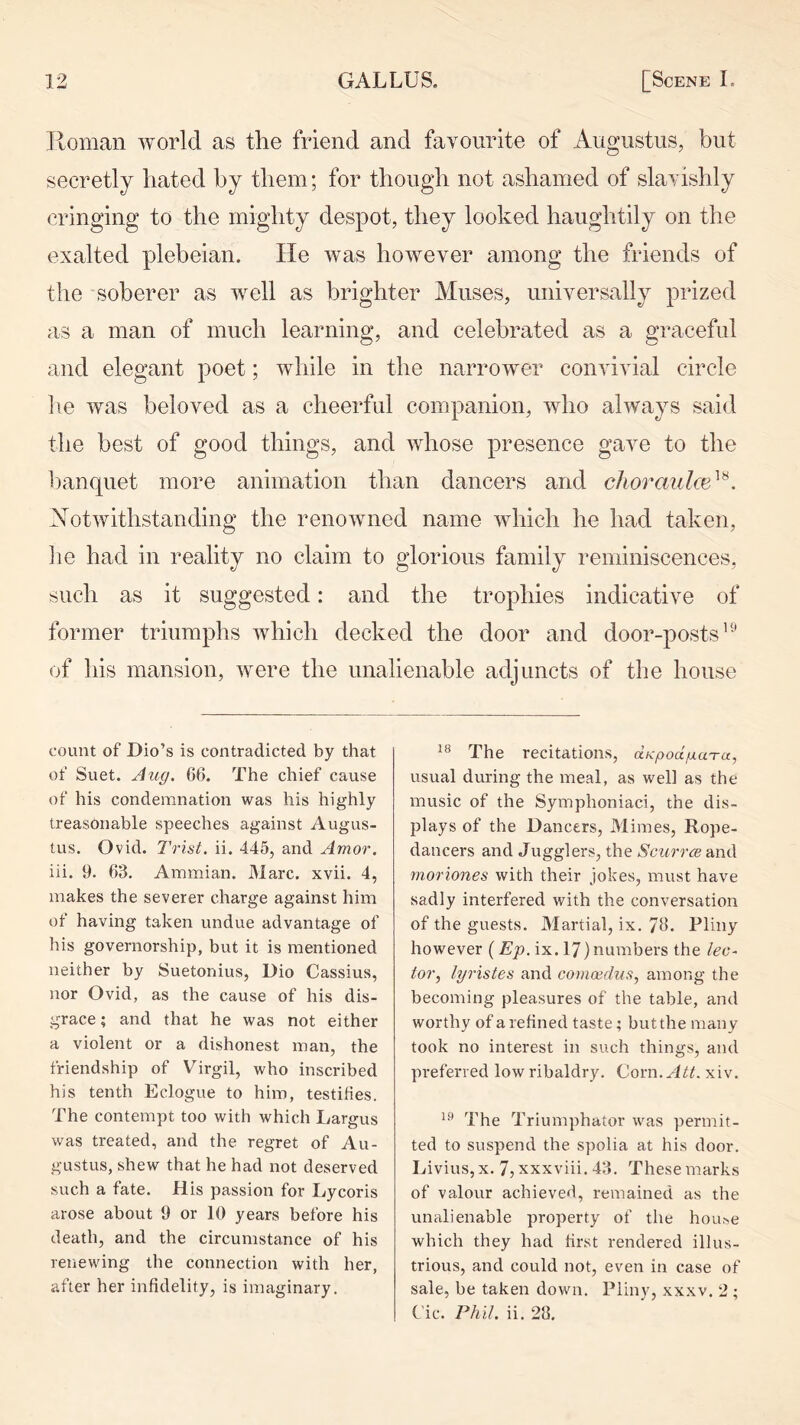 Homan world as the friend and favourite of Augustus, but secretly hated by them; for though not ashamed of slavishly cringing to the mighty despot, they looked haughtily on the exalted plebeian. He was however among the friends of the soberer as well as brighter Muses, universally prized as a man of much learning, and celebrated as a graceful and elegant poet; while in the narrower convivial circle lie was beloved as a cheerful companion, who always said the best of good things, and whose presence gave to the banquet more animation than dancers and clioraulm^^, Notwithstanding the renowned name which he had taken, ]ie had in reality no claim to glorious family reminiscences, such as it suggested: and the trophies indicative of former triumphs which decked the door and door-posts’-’ of his mansion, were the unalienable adjuncts of the house count of Dio’s is contradicted by that of Suet. Aug. 66. The chief cause of his condemnation was his highly treasonable speeches against Augus- tus. Ovid. Trist. ii. 445, and Amor. iii. 9. 63. Ammian. Marc. xvii. 4, makes the severer charge against him of having taken undue advantage of his governorship, but it is mentioned neither by Suetonius, Dio Cassius, nor Ovid, as the cause of his dis- grace ; and that he was not either a violent or a dishonest man, the friendship of Virgil, who inscribed his tenth Eclogue to him, testihes. The contempt too with which Largus was treated, and the regret of Au- gustus, shew that he had not deserved such a fate. His passion for Lycoris arose about 9 or 10 years before his death, and the circumstance of his renewing the connection with her, after her infidelity, is imaginary. The recitations, ccKpodgaTu, usual during the meal, as well as the music of the Symphoniaci, the dis- plays of the Dancers, Mimes, Rope- dancers and Jugglers, the Scurr^e and moriones with their jokes, must have sadly interfered with the conversation of the guests. Martial, ix. 76. Pliny however (Ep. ix. 17) numbers the lec- tor, lyristes and comoidus, among the becoming pleasures of the table, and worthy of a refined taste; but the many took no interest in such things, and preferred low ribaldry. Com. Att. xiv. The Triumphator was permit- ted to suspend the spolia at his door. Livius, X. 7, xxxviii, 43. These marks of valour achieved, remained as the unalienable property of the house which they had first rendered illus- trious, and could not, even in case of sale, be taken down. Pliny, xxxv. 2 ; C'ic. Phil. ii. 28.