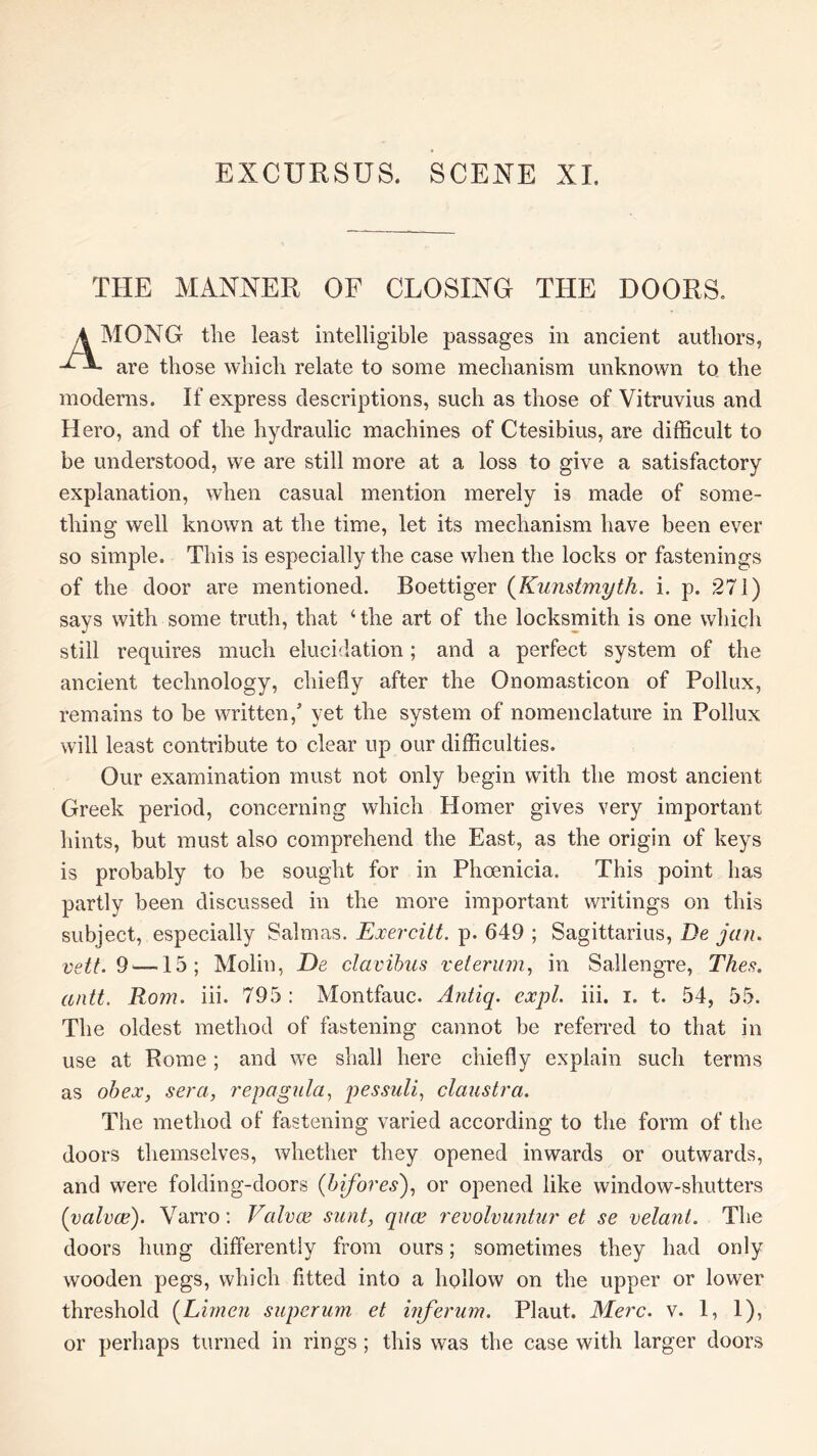 THE MANNER OF CLOSING THE DOORS. MONG tlie least intelligible passages in ancient authors, are those which relate to some mechanism unknown to the moderns. If express descriptions, such as those of Vitruvius and Hero, and of the hydraulic machines of Ctesibius, are difficult to be understood, we are still more at a loss to give a satisfactory explanation, when casual mention merely is made of some- thing well known at the time, let its mechanism have been ever so simple. This is especially the case when the locks or fastenings of the door are mentioned. Boettiger (Kunstmyth. i. p. 271) says with some truth, that ‘ the art of the locksmith is one which still requires much elucidation; and a perfect system of the ancient technology, chiefly after the Onomasticon of Pollux, remains to be written,’ yet the system of nomenclature in Pollux will least contribute to clear up our difficulties. Our examination must not only begin with the most ancient Greek period, concerning which Homer gives very important hints, but must also comprehend the East, as the origin of keys is probably to be sought for in Phoenicia. This point has partly been discussed in the more important writings on this subject, especially Salmas. Exercitt. p. 649 ; Sagittarius, De jan. vett.9^—15; Molin, De clavihus veterum^ in Sallengre, Thes. emit. Rom. iii. 795 : Montfauc. Antiq. expl. iii. i. t. 54, 55. The oldest method of fastening cannot be referred to that in use at Rome; and we shall here chiefly explain such terms as ohex, sera, repagnla, pessuli, claiistra. The method of fastening varied according to the form of the doors themselves, whether they opened inwards or outwards, and were folding-doors (bifores), or opened like window-shutters (yalvoe). Van’o: Valvce sunt, quee revolvuntur et se velant. The doors hung differently from ours; sometimes they had only wooden pegs, which fitted into a hollow on the upper or lower threshold {Eimcn superum. et inferum. Plaut. Merc. v. 1, 1), or perhaps turned in rings; this was the case with larger doors