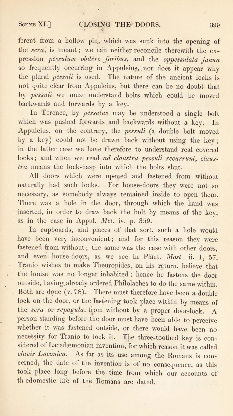 ferent from a hollow pin, which was sunk into the opening of the sera, is meant; we can neither reconcile therewith the ex- pression pessulum ohdere foribus, and the oppessiilata janua so frequently occurring in Appuleius, nor does it appear why the plural pessuli is used. The nature of the ancient locks is not quite clear from Appuleius, but there can be no doubt that by pessuli we must understand bolts which could be moved backwards and forwards by a key. In Terence, by pessulus may be understood a single bolt which was pushed forwards and backwards without a key. In Appuleius, on the contrary, the pessuli (a double bolt moved by a key) could not be drawn back without using the key ; in the latter case we have therefore to understand real covered locks; and when we read ad claustra pessuli recurrunt, clans- tra means the lock-hasp into which the bolts shut. All doors which were opened and fastened from without naturally had such locks. For house-doors they were not so necessary, as somebody always remained inside to open them. There was a hole in the door, through which the hand was inserted, in order to draw back the bolt by means of the key, as in the case in Appul. Met. iv. p. 359, In cupboards, and places of that sort, such a hole would have been very inconvenient; and for this reason they were fastened from without; the same was the case with other doors, and even house-doors, as we see in Plant. Most. ii. 1, 57. * ' Tranio wishes to make Theuropides, on his return, believe that the house was no longer inhabited; hence he fastens the door outside, having.already ordered Philolaches to do the same within. Both are done (v. 78). There must therefore have been a double lock on the door, or the fastening took place within by means of the sera or repagula, from without by a proper door-lock. A person'standing before the door must have been able to perceive whether it was fastened outside, or there would have been no necessity for Tranio to lock it. The three-toothed key is con- sidered of Lacedaemonian invention, for which reason it was called clavis Lacouica. As far as its use among the Romans is con- cerned, the date of the invention is of no consequence, as this took place long before the time from which our accounts of th edomestic life of the Romans are dated.