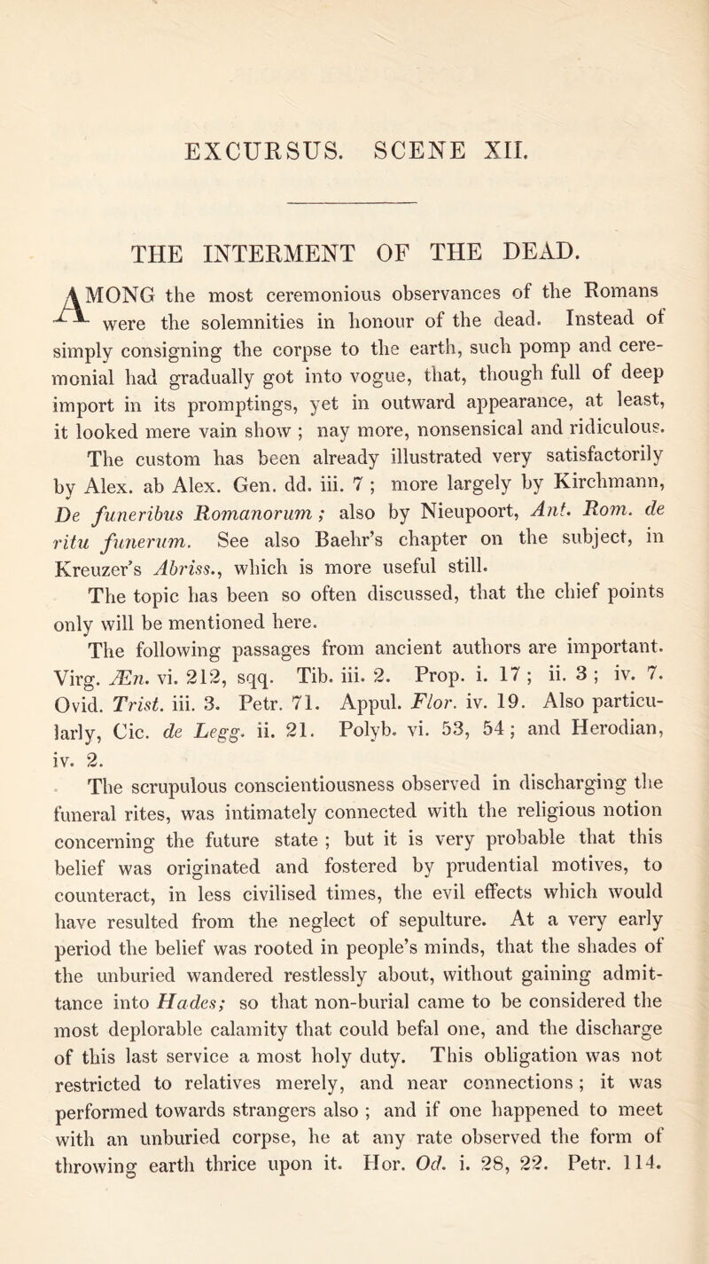 THE INTERMENT OF THE DEAD. AMONG the most ceremonious observances of the Romans were the solemnities in honour of the dead. Instead of simply consigning the corpse to the earth, such pomp and cere- monial had gradually got into vogue, that, though full of deep import in its promptings, yet in outward appearance, at least, it looked mere vain show ; nay more, nonsensical and ridiculous. The custom has been already illustrated very satisfactorily bv Alex, ab Alex. Gen. dd. iii. 7 ; more largely by Kirchmann, *> De funeribus Romanorum; also by Nieupoort, A?it. Rom. de ritu funerum. See also Baehr’s chapter on the subject, in KreuzeFs Ahriss.., which is more useful still. The topic has been so often discussed, that the chief points only will be mentioned here. The following passages from ancient authors are important. Virg. JEn, vi. 212, sqq. Tib. iii. 2. Prop. i. 17 ; ii. 3 ; iv. 7. Ovid. Trist. iii. 3. Petr. 71. Appul. Flor. iv. 19. Also particu- larly, Cic. de Legg. ii. 21. Polyb. vi. 53, 54; and Herodian, iv. 2. The scrupulous conscientiousness observed in discharging the funeral rites, was intimately connected with the religious notion concerning the future state ; but it is very probable that this belief was originated and fostered by prudential motives, to counteract, in less civilised times, the evil effects which would have resulted from the neglect of sepulture. At a very early period the belief was rooted in people’s minds, that the shades ot the unburied wandered restlessly about, without gaining admit- tance into Hades; so that non-burial came to be considered the most deplorable calamity that could befal one, and the discharge of this last service a most holy duty. This obligation was not restricted to relatives merely, and near connections; it was performed towards strangers also ; and if one happened to meet with an unburied corpse, he at any rate observed the form of