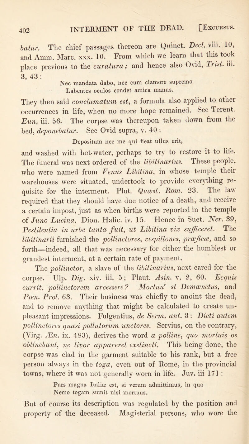hatur. The chief passages thereon are Quinct. Decl. viii. 10, and Amm. Marc. xxx. 10. From which we learn that this took place previous to the curatura; and hence also Ovid, Tiist. iii. 3, 43 : Nec mandata dabo, nec cum clamore supremo Labentes oculos condet arnica manus. They then said conclamcitum est, a formula also applied to other occurrences in life, when no more hope remained. See Terent. Eun. iii. 56. The corpse was thereupon taken down from the bed, deponehatur. See Ovid supra, v. 40 : Depositum nec me qui fleat ullus erit, and washed with hot-water, perhaps to try to restore it to life. The funeral was next ordered of the lihitinarius. These people, who were named from Eenus Lihitina^ in whose temple their warehouses were situated, undertook to provide everything re- quisite for the interment. Plut. Qacest. Rom. 23. The law required that they should have due notice of a death, and receive a certain impost, just as when births were reported in the temple of Juno Lucina. Dion. Halic. iv. 15. Hence in Suet. Ner. 39, Pestilentia in urbe tanta fuit^ ut Libitina vice sufficeret. The libitinarii furnished the pollinctores^ vespillones, proejicm, and so forth—indeed, all that was necessary for either the humblest or grandest interment, at a certain rate of payment. The pollinctor., a slave of the libitinarius, next cared for the corpse. Ulp. Dig. xiv. iii. 5 ; Plant. Asia. v. 2, 60. Ecquis currit, pollinctorem arcessere ? Mortuu .st Demcenetus, and Pcen. Prol. 63. Their business was chiefly to anoint the dead, and to remove anything that might be calculated to create un- pleasant impressions. Fulgentius, de Serm> ant. 3 ; Dicti autem pollinctores quasi pollutorum unctores. Servius, on the contrary, (Virg. JEn. ix. 483), derives the word a piolline., quo mortuis os oblinebant, ne livor appareret exstincti. This being done, the corpse was clad in the garment suitable to his rank, but a free person always in the toga., even out of Rome, in the provincial towns, where it was not generally worn in life. Juv. iii 171 : Pars magna Italiee est, si verum admittimus, in qua Nemo togam sumit nisi mortuus. But of course its description was regulated by the position and property of the deceased. Magisterial persons, who wore the